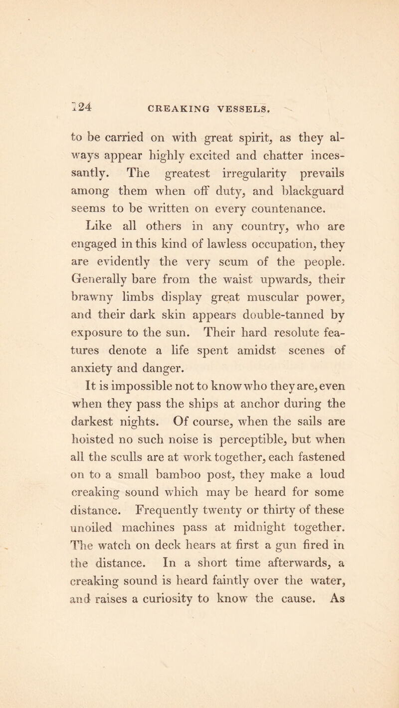 to be carried on with great spirit, as they al- ways appear highly excited and chatter inces- santly. The greatest irregularity prevails among them when off duty, and blackguard seems to be written on every countenance. Like all others in any country, who are engaged in this kind of lawless occupation, they are evidently the very scum of the people. Generally bare from the waist upwards, their brawny limbs display great muscular power, and their dark skin appears double-tanned by exposure to the sun. Their hard resolute fea- tures denote a life spent amidst scenes of anxiety and danger. It is impossible not to know who they are, even when they pass the ships at anchor during the darkest nights. Of course, when the sails are hoisted no such noise is perceptible, but when all the sculls are at work together, each fastened on to a small bamboo post, they make a loud creaking sound which may be heard for some distance. Frequently twenty or thirty of these unoiled machines pass at midnight together. The watch on deck hears at first a gun fired in the distance. In a short time afterwards, a creaking sound is heard faintly over the water, and raises a curiosity to know the cause. As