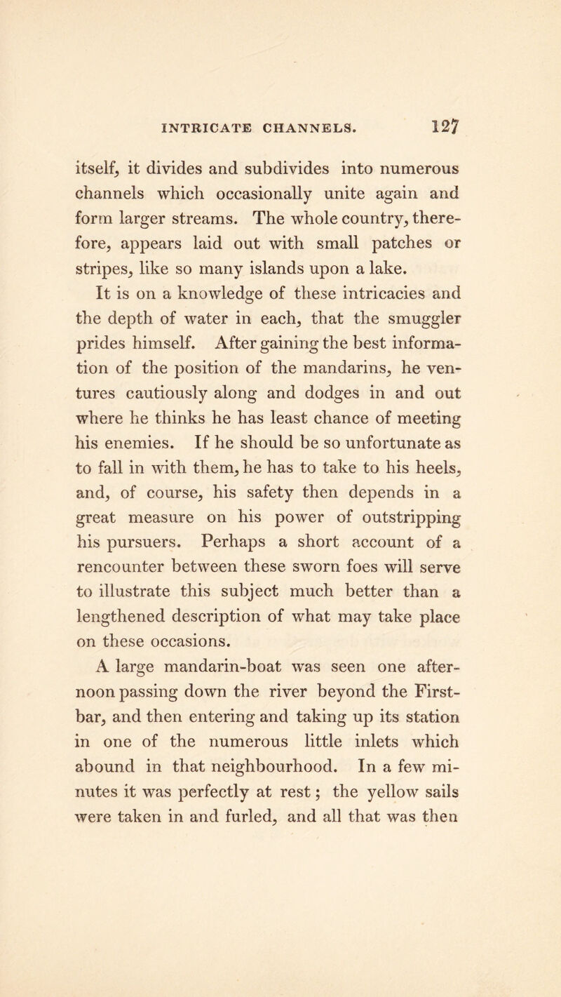 itself, it divides and subdivides into numerous channels which occasionally unite again and form larger streams. The whole country, there- fore, appears laid out with small patches or stripes, like so many islands upon a lake. It is on a knowledge of these intricacies and the depth of water in each, that the smuggler prides himself. After gaining the best informa- tion of the position of the mandarins, he ven- tures cautiously along and dodges in and out where he thinks he has least chance of meeting his enemies. If he should be so unfortunate as to fall in with them, he has to take to his heels, and, of course, his safety then depends in a great measure on his power of outstripping his pursuers. Perhaps a short account of a rencounter between these sworn foes will serve to illustrate this subject much better than a lengthened description of what may take place on these occasions. A large mandarin-boat was seen one after- noon passing down the river beyond the First- bar, and then entering and taking up its station in one of the numerous little inlets which abound in that neighbourhood. In a few mi- nutes it was perfectly at rest; the yellow sails were taken in and furled, and all that was then