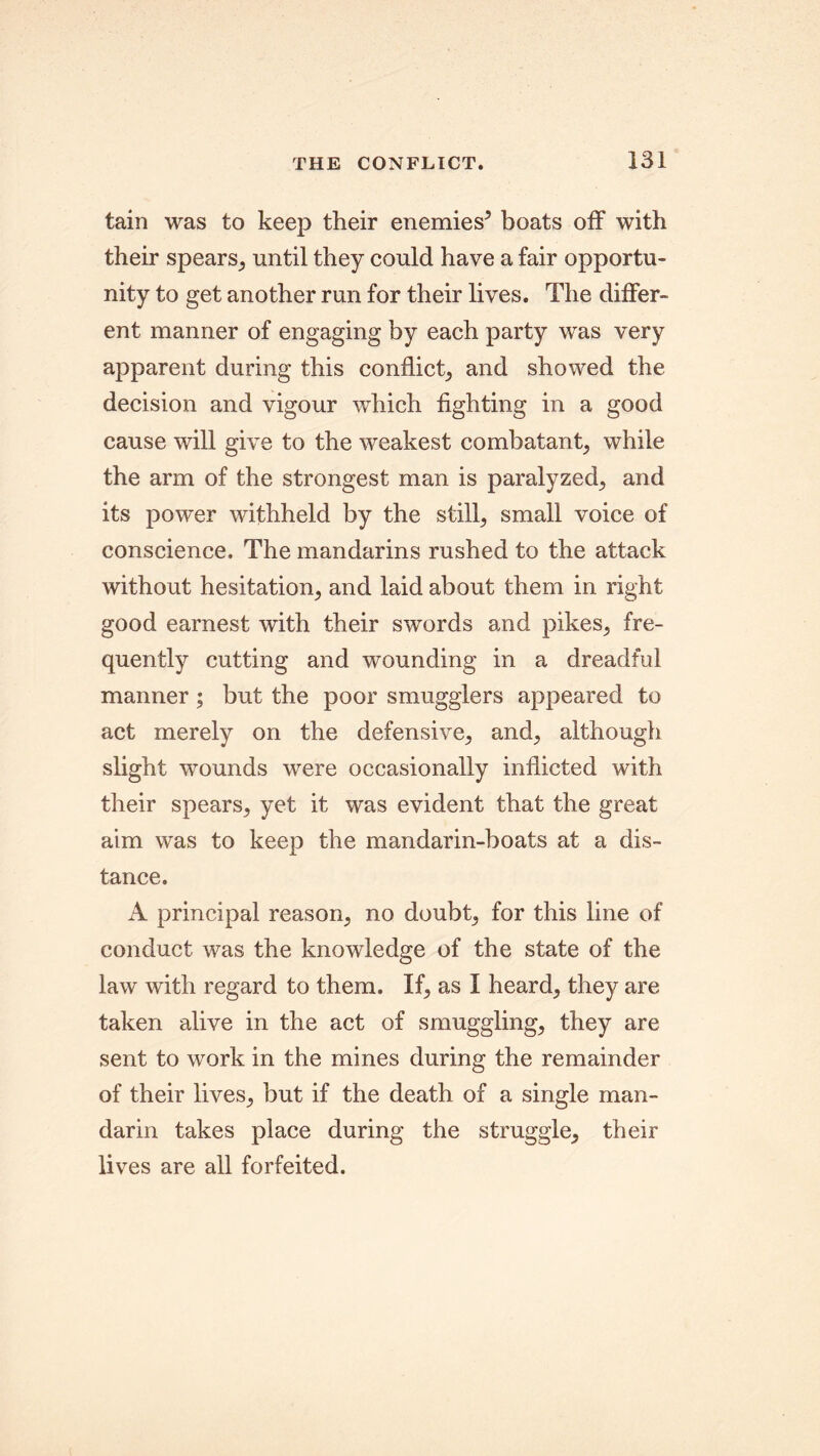 tain was to keep their enemies5 boats off with their spears, until they could have a fair opportu- nity to get another run for their lives. The differ- ent manner of engaging by each party was very apparent during this conflict, and showed the decision and vigour which fighting in a good cause will give to the weakest combatant, while the arm of the strongest man is paralyzed, and its power withheld by the stilly small voice of conscience. The mandarins rushed to the attack without hesitation, and laid about them in right good earnest with their swords and pikes, fre- quently cutting and wounding in a dreadful manner; but the poor smugglers appeared to act merely on the defensive, and, although slight wounds were occasionally inflicted with their spears, yet it was evident that the great aim was to keep the mandarin-boats at a dis- tance. A principal reason, no doubt, for this line of conduct was the knowledge of the state of the law with regard to them. If, as I heard, they are taken alive in the act of smuggling, they are sent to work in the mines during the remainder of their lives, but if the death of a single man- darin takes place during the struggle, their lives are all forfeited.