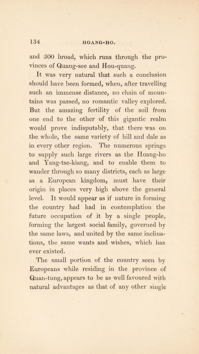 and 300 broad,, which runs through the pro- vinces of Quang-see and Hou-quang. It was very natural that such a conclusion should have been formed, when, after travelling such an immense distance, no chain of moun- tains was passed, no romantic valley explored. But the amazing fertility of the soil from one end to the other of this gigantic realm would prove indisputably, that there was on the whole, the same variety of hill and dale as in every other region. The numerous springs to supply such large rivers as the Hoang-ho and Yang-tse-kiang, and to enable them to wander through so many districts, each as large as a European kingdom, must have their origin in places very high above the general level. It would appear as if nature in forming the country had had in contemplation the future occupation of it by a single people, forming the largest social family, governed by the same laws, and united by the same inclina- tions, the same wants and wishes, which has ever existed. The small portion of the country seen by Europeans while residing in the province of Quan-tung, appears to be as well favoured with natural advantages as that of any other single