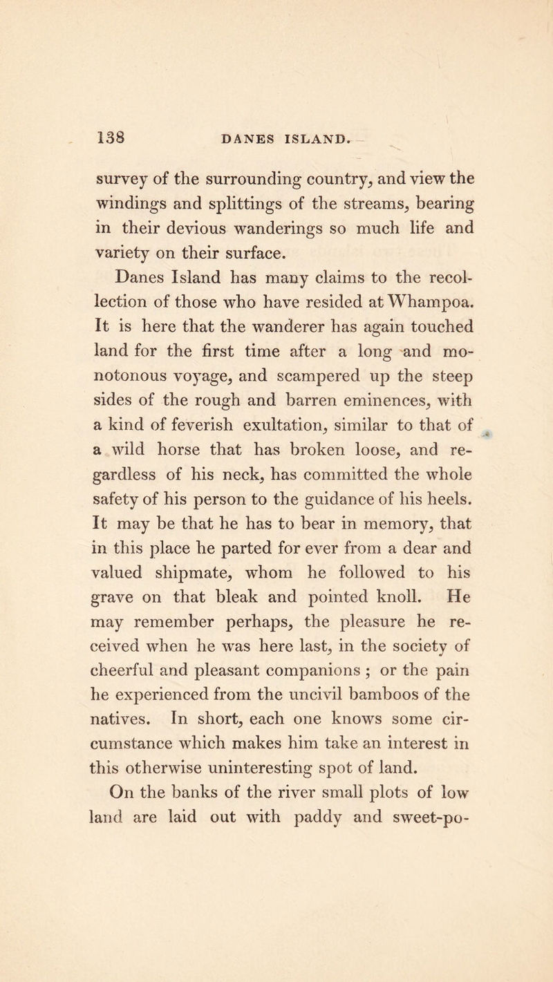 survey of the surrounding country, and view the windings and splittings of the streams, bearing in their devious wanderings so much life and variety on their surface. Danes Island has many claims to the recol- lection of those who have resided at Whampoa. It is here that the wanderer has again touched land for the first time after a long and mo- notonous voyage, and scampered up the steep sides of the rough and barren eminences, with a kind of feverish exultation, similar to that of a wild horse that has broken loose, and re- gardless of his neck, has committed the whole safety of his person to the guidance of his heels. It may be that he has to bear in memory, that in this place he parted for ever from a dear and valued shipmate, whom he followed to his grave on that bleak and pointed knoll. He may remember perhaps, the pleasure he re- ceived when he was here last, in the society of cheerful and pleasant companions ; or the pain he experienced from the uncivil bamboos of the natives. In short, each one knows some cir- cumstance which makes him take an interest in this otherwise uninteresting spot of land. On the banks of the river small plots of low land are laid out with paddy and sweet-po-