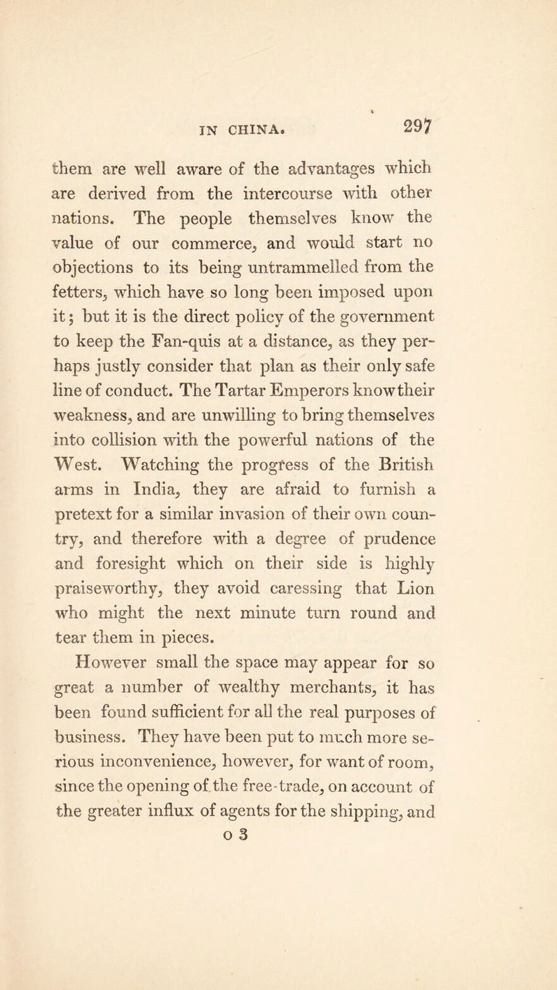 them are well aware of the advantages which are derived from the intercourse with other nations. The people themselves know the value of our commerce, and would start no objections to its being untrammelled from the fetters, which have so long been imposed upon it; but it is the direct policy of the government to keep the Fan-quis at a distance, as they per- haps justly consider that plan as their only safe line of conduct. The Tartar Emperors know their weakness, and are unwilling to bring themselves into collision with the powerful nations of the West. Watching the progress of the British arms in India, they are afraid to furnish a pretext for a similar invasion of their own coun- try, and therefore with a degree of prudence and foresight which on their side is highly praiseworthy, they avoid caressing that Lion who might the next minute turn round and tear them in pieces. However small the space may appear for so great a number of wealthy merchants, it has been found sufficient for ail the real purposes of business. They have been put to much more se- rious inconvenience, however, for want of room, since the opening of the free-trade, on account of the greater influx of agents for the shipping, and o 3