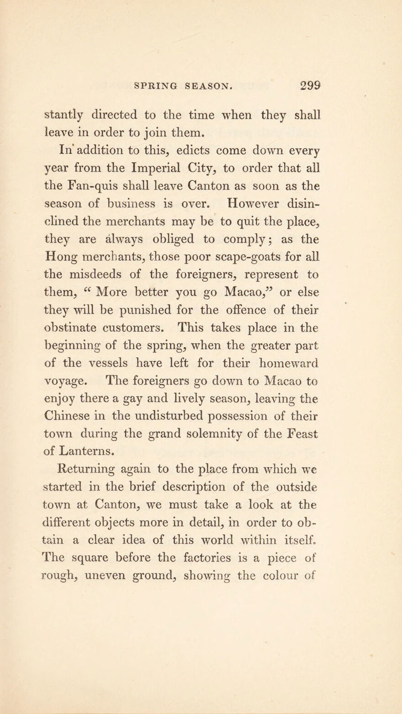 stantly directed to the time when they shall leave in order to join them. In addition to this, edicts come down every year from the Imperial City, to order that all the Fan-quis shall leave Canton as soon as the season of business is over. However disin- clined the merchants may be to quit the place, they are always obliged to comply; as the Hong merchants, those poor scape-goats for all the misdeeds of the foreigners, represent to them, “ More better you go Macao/5 or else they will be punished for the offence of their obstinate customers. This takes place in the beginning of the spring, when the greater part of the vessels have left for their homeward voyage. The foreigners go down to Macao to enjoy there a gay and lively season, leaving the Chinese in the undisturbed possession of their town during the grand solemnity of the Feast of Lanterns. Returning again to the place from which we started in the brief description of the outside town at Canton, we must take a look at the different objects more in detail, in order to ob- tain a clear idea of this world within itself. The square before the factories is a piece of rough, uneven ground, showing the colour of