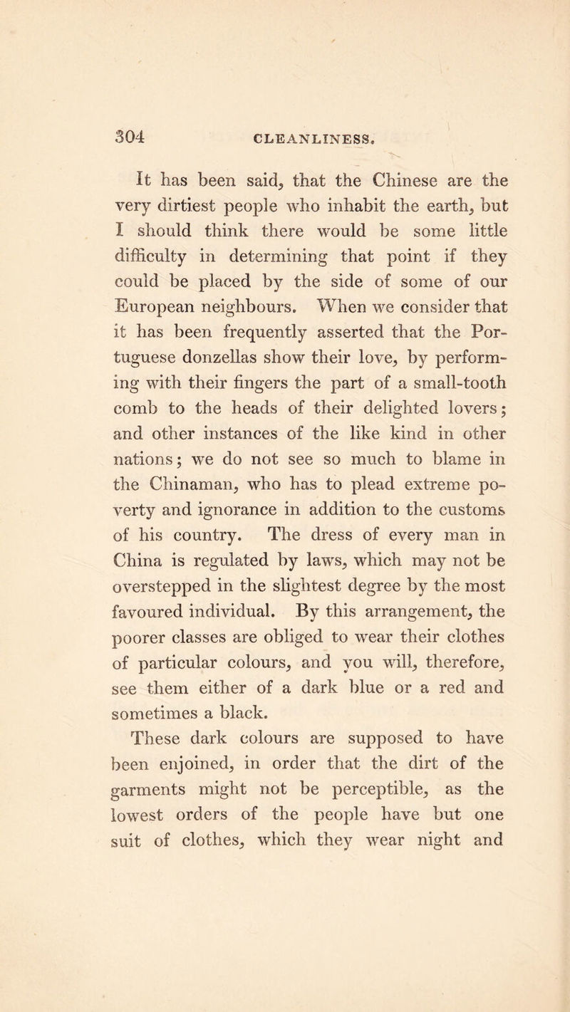 It has been said, that the Chinese are the very dirtiest people who inhabit the earthy but I should think there would be some little difficulty in determining that point if they could be placed by the side of some of our European neighbours. When we consider that it has been frequently asserted that the Por- tuguese donzellas show their love, by perform- ing with their fingers the part of a small-tooth comb to the heads of their delighted lovers; and other instances of the like kind in other nations; we do not see so much to blame in the Chinaman, who has to plead extreme po- verty and ignorance in addition to the customs of his country. The dress of every man in China is regulated by laws, which may not be overstepped in the slightest degree by the most favoured individual. By this arrangement, the poorer classes are obliged to wear their clothes of particular colours, and you will, therefore, see them either of a dark blue or a red and sometimes a black. These dark colours are supposed to have been enjoined, in order that the dirt of the garments might not be perceptible, as the lowest orders of the people have but one suit of clothes, which they wear night and