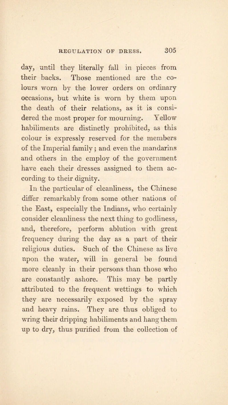 day, until they literally fall in pieces from their backs. Those mentioned are the co- lours worn by the lower orders on ordinary occasions, but white is worn by them upon the death of their relations, as it is consi- dered the most proper for mourning. Yellow habiliments are distinctly prohibited, as this colour is expressly reserved for the members of the Imperial family; and even the mandarins and others in the employ of the government have each their dresses assigned to them ac- cording to their dignity. In the particular of cleanliness, the Chinese differ remarkably from some other nations of the East, especially the Indians, who certainly consider cleanliness the next thing to godliness, and, therefore, perform ablution with great frequency during the day as a part of their religious duties. Such of the Chinese as live upon the water, will in general be found more cleanly in their persons than those who are constantly ashore. This may be partly attributed to the frequent wettings to which they are necessarily exposed by the spray and heavy rains. They are thus obliged to wring their dripping habiliments and hang them up to dry, thus purified from the collection of