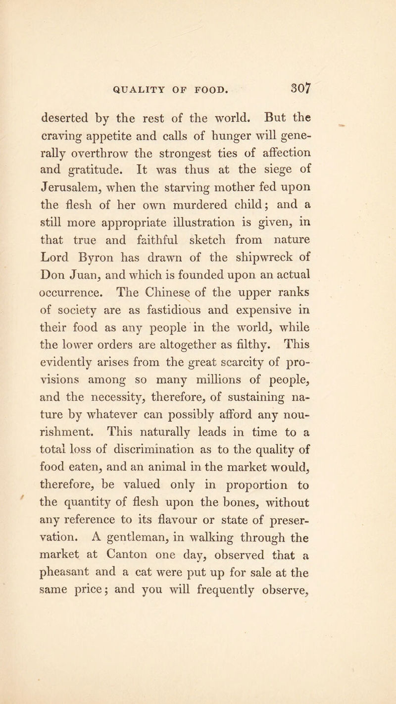 deserted by the rest of the world. But the craving appetite and calls of hunger will gene- rally overthrow the strongest ties of affection and gratitude. It was thus at the siege of Jerusalem, wThen the starving mother fed upon the flesh of her own murdered child; and a still more appropriate illustration is given, in that true and faithful sketch from nature Lord Byron has drawn of the shipwreck of Don Juan, and which is founded upon an actual occurrence. The Chinese of the upper ranks of society are as fastidious and expensive in their food as any people in the worlds while the lower orders are altogether as filthy. This evidently arises from the great scarcity of pro- visions among so many millions of people, and the necessity, therefore, of sustaining na- ture by whatever can possibly afford any nou- rishment. This naturally leads in time to a total loss of discrimination as to the quality of food eaten, and an animal in the market would, therefore, be valued only in proportion to the quantity of flesh upon the bones, without any reference to its flavour or state of preser- vation. A gentleman, in walking through the market at Canton one day, observed that a pheasant and a cat were put up for sale at the same price; and you will frequently observe.