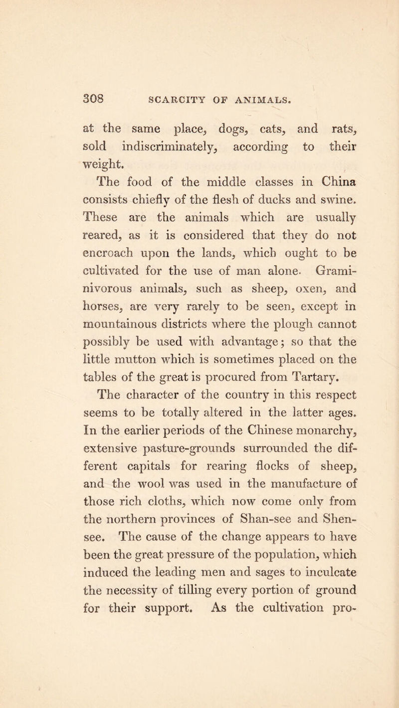 at the same place, dogs., cats, and rats, sold indiscriminately, according to their weight. The food of the middle classes in China consists chiefly of the flesh of ducks and swine. These are the animals which are usually reared, as it is considered that they do not encroach upon the lands, which ought to be cultivated for the use of man alone. Grami- nivorous animals, such as sheep, oxen, and horses, are very rarely to be seen, except in mountainous districts where the plough cannot possibly be used with advantage; so that the little mutton which is sometimes placed on the tables of the great is procured from Tartary. The character of the country in this respect seems to be totally altered in the latter ages. In the earlier periods of the Chinese monarchy, extensive pasture-grounds surrounded the dif- ferent capitals for rearing flocks of sheep, and the wool was used in the manufacture of those rich cloths, which now come only from the northern provinces of Shan-see and Shen- see. The cause of the change appears to have been the great pressure of the population, which induced the leading men and sages to inculcate the necessity of tilling every portion of ground for their support. As the cultivation pro-