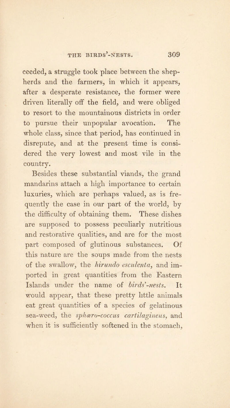 ceeded, a straggle took place between the shep- herds and the farmers, in which it appears, after a desperate resistance, the former were driven literally off the field, and were obliged to resort to the mountainous districts in order to pursue their unpopular avocation. The whole class, since that period, has continued in disrepute, and at the present time is consi- dered the very lowest and most vile in the country. Besides these substantial viands, the grand mandarins attach a high importance to certain luxuries, which are perhaps valued, as is fre- quently the case in our part of the world, by the difficulty of obtaining them. These dishes are supposed to possess peculiarly nutritious and restorative qualities, and are for the most part composed of glutinous substances. Of this nature are the soups made from the nests of the swallow, the Mr undo esculent a, and im- ported in great quantities from the Eastern Islands under the name of birds -nests. It would appear, that these pretty little animals eat great quantities of a species of gelatinous sea-weed, the sphcero-coccus cartilaginous, and when it is sufficiently softened in the stomach,