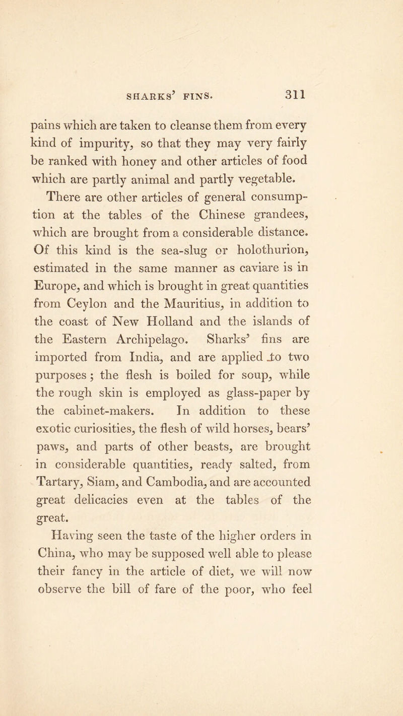 pains which are taken to cleanse them from every kind of impurity, so that they may very fairly be ranked with honey and other articles of food which are partly animal and partly vegetable. There are other articles of general consump- tion at the tables of the Chinese grandees, which are brought from a considerable distance. Of this kind is the sea-slug or holothurion, estimated in the same manner as caviare is in Europe, and which is brought in great quantities from Ceylon and the Mauritius, in addition to the coast of New Holland and the islands of the Eastern Archipelago. Sharks5 fins are imported from India, and are applied _to two purposes; the flesh is boiled for soup, while the rough skin is employed as glass-paper by the cabinet-makers. In addition to these exotic curiosities, the flesh of wild horses, bears5 paws, and parts of other beasts, are brought in considerable quantities, ready salted, from Tartary, Siam, and Cambodia, and are accounted great delicacies even at the tables of the great. Having seen the taste of the higher orders in China, who may be supposed well able to please their fancy in the article of diet, we will now observe the bill of fare of the poor, who feel