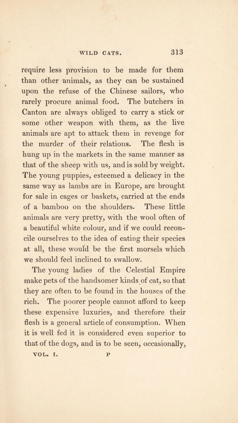 require less provision to be made for them than other animals, as they can be sustained upon the refuse of the Chinese sailors, who rarely procure animal food. The butchers in Canton are always obliged to carry a stick or some other weapon with them, as the live animals are apt to attack them in revenge for the murder of their relations. The flesh is hung up in the markets in the same manner as that of the sheep with us, and is sold by weight. The young puppies, esteemed a delicacy in the same way as lambs are in Europe, are brought for sale in cages or baskets, carried at the ends of a bamboo on the shoulders. These little animals are very pretty, with the wool often of a beautiful white colour, and if we could recon- cile ourselves to the idea of eating their species at all, these would be the first morsels which we should feel inclined to swallow. The young ladies of the Celestial Empire make pets of the handsomer kinds of cat, so that they are often to be found in the houses of the rich. The poorer people cannot afford to keep these expensive luxuries, and therefore their flesh is a general article of consumption. When it is well fed it is considered even superior to that of the dogs, and is to be seen, occasionally, VOL. I. P