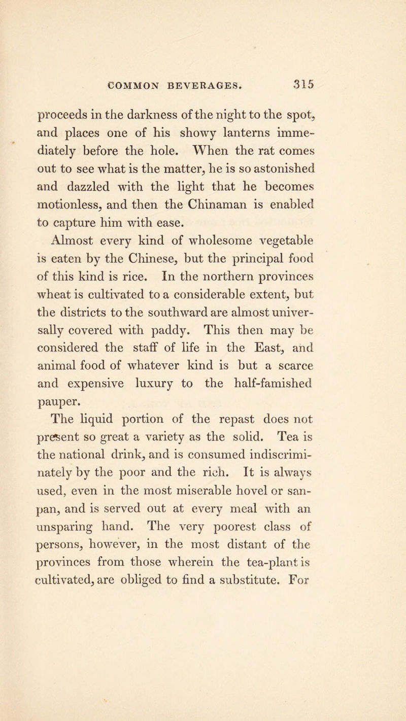 proceeds in the darkness of the night to the spot, and places one of his showy lanterns imme- diately before the hole. When the rat comes out to see what is the matter, he is so astonished and dazzled with the light that he becomes motionless, and then the Chinaman is enabled to capture him with ease. Almost every kind of wholesome vegetable is eaten by the Chinese, but the principal food of this kind is rice. In the northern provinces wheat is cultivated to a considerable extent, but the districts to the southward are almost univer- sally covered with paddy. This then may be considered the staff of life in the East, and animal food of whatever kind is but a scarce and expensive luxury to the half-famished pauper. The liquid portion of the repast does not present so great a variety as the solid. Tea is the national drink, and is consumed indiscrimi- nately by the poor and the rich. It is always used, even in the most miserable hovel or san- pan, and is served out at every meal with an unsparing hand. The very poorest class of persons, however, in the most distant of the provinces from those wherein the tea-plant is cultivated, are obliged to find a substitute. For