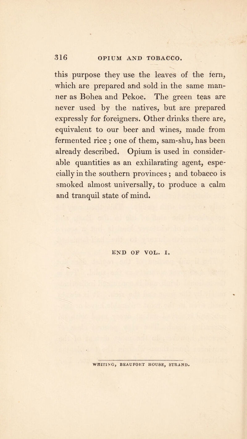 this purpose they use the leaves of the fern, which are prepared and sold in the same man- ner as Bohea and Pekoe. The green teas are never used by the natives, but are prepared expressly for foreigners. Other drinks there are,, equivalent to our beer and wines, made from fermented rice ; one of them, sam-shu, has been already described. Opium is used in consider- able quantities as an exhilarating agent, espe- cially in the southern provinces; and tobacco is smoked almost universally, to produce a calm and tranquil state of mind. END OF VOL. i. WHITING, BEAUFORT HOUSE, STRAND.