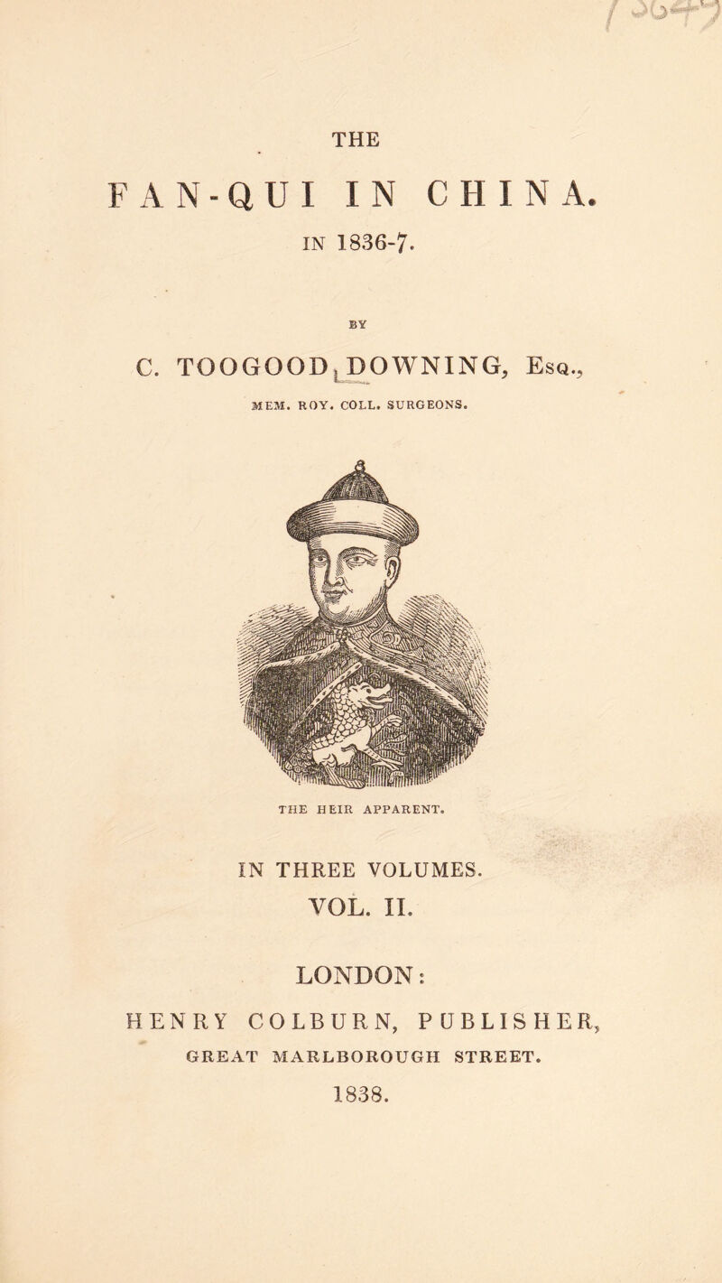 FAN-QUI IN CHINA. in 1836-7- C. TOOGOOD, DOWNING, Esq., MEM. ROY. COLL. SURGEONS. THE HEIR APPARENT. IN THREE VOLUMES. VOL. II. LONDON: HENRY COLBURN, PUBLISHER, GREAT MARLBOROUGH STREET. 1838.