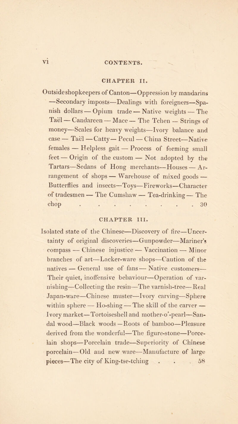 CHAPTER II. Outsideshopkeepers of Canton—Oppression by mandarins —Secondary imposts—Dealings with foreigners—Spa- nish dollars — Opium trade —Native weights — The Tael — Candareen — Mace — The Tchen — Strings of money—Scales for heavy weights—Ivory balance and case — Tael —Catty— Pecul — China Street—Native females — Helpless gait — Process of forming small feet—Origin of the custom—Not adopted by the Tartars—Sedans of Hong merchants—Houses — Ar- rangement of shops — Warehouse of mixed goods — Butterflies and insects—-Toys—Fireworks—Character of tradesmen — The Cumshaw — Tea-drinking— The chop . ....... 30 CHAPTER III. Isolated state of the Chinese—Discovery of fire—Uncer- tainty of original discoveries—Gunpowder—Mariner’s compass — Chinese injustice — Vaccination — Minor branches of art—Lacker-ware shops—Caution of the natives — General use of fans—Native customers— Their quiet, inoffensive behaviour—Operation of var- nishing—Collecting the resin—The varnish-tree—Real Japan-ware—Chinese muster—Ivory carving—Sphere within sphere — Ho-shing — The skill of the carver — Ivory market—Tortoiseshell and mother-o’-pearl—San- dal wood—Black woods —Roots of bamboo—Pleasure derived from the wonderful—The figure-stone—Porce- lain shops—Porcelain trade—Superiority of Chinese porcelain—Old and new ware—Manufacture of large pieces—The city of King-tse-tching . . ,58