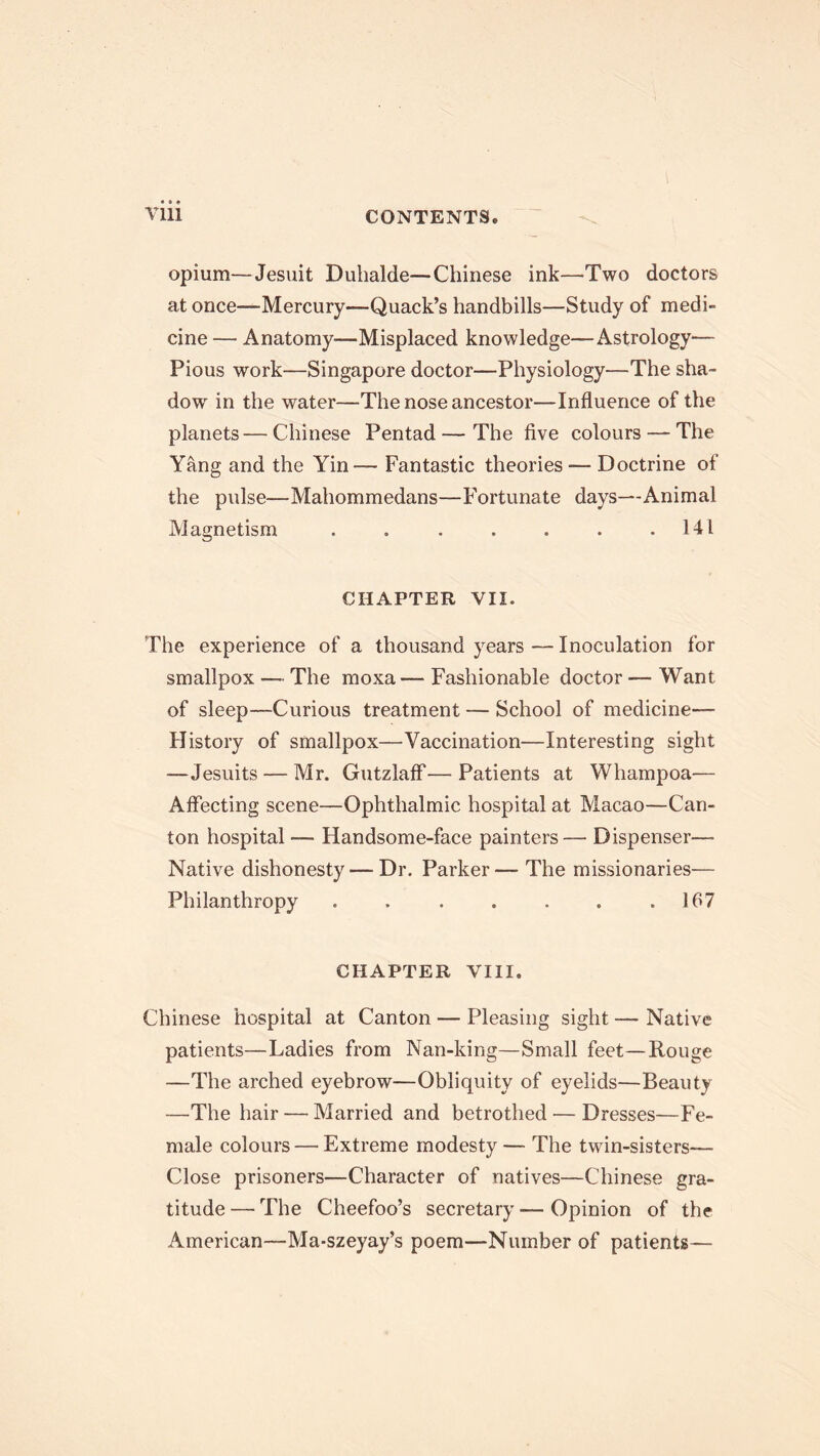 opium—Jesuit Duhalde—Chinese ink—'Two doctors at once—-Mercury—Quack’s handbills—Study of medi- cine — Anatomy—Misplaced knowledge—Astrology— Pious work—Singapore doctor—Physiology—The sha- dow in the water—The nose ancestor—Influence of the planets—Chinese Pentad—The five colours — The Yang and the Yin— Fantastic theories — Doctrine of the pulse—Mahommedans—Fortunate days—Animal Magnetism . . . . . . .141 CHAPTER VII. The experience of a thousand years — Inoculation for smallpox — The moxa — Fashionable doctor — Want of sleep—Curious treatment — School of medicine— History of smallpox—Vaccination—Interesting sight —Jesuits — Mr. Gutzlaff—Patients at Whampoa— Affecting scene—Ophthalmic hospital at Macao—Can- ton hospital — Handsome-face painters— Dispenser— Native dishonesty — Dr. Parker — The missionaries— Philanthropy . . . . . . .167 CHAPTER VIII. Chinese hospital at Canton — Pleasing sight — Native patients—Ladies from Nan-king—Small feet—Rouge —The arched eyebrow—Obliquity of eyelids—Beauty —The hair — Married and betrothed — Dresses—Fe- male colours — Extreme modesty — The twin-sisters— Close prisoners—Character of natives—Chinese gra- titude— The Cheefoo’s secretary—Opinion of the American—Ma-szeyay’s poem—Number of patients—