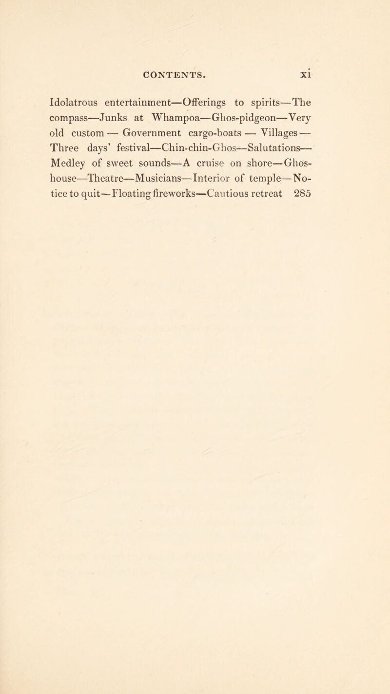 Idolatrous entertainment—Offerings to spirits—The compass—Junks at Whampoa—Ghos-pidgeon—Very old custom'—Government cargo-boats—Villages — Three days’ festival—Chin-chin-Ghos—Salutations— Medley of sweet sounds—A cruise on shore—Ghos- house—Theatre—Musicians—Interior of temple—No- tice to quit— Floating fireworks—Cautious retreat 285