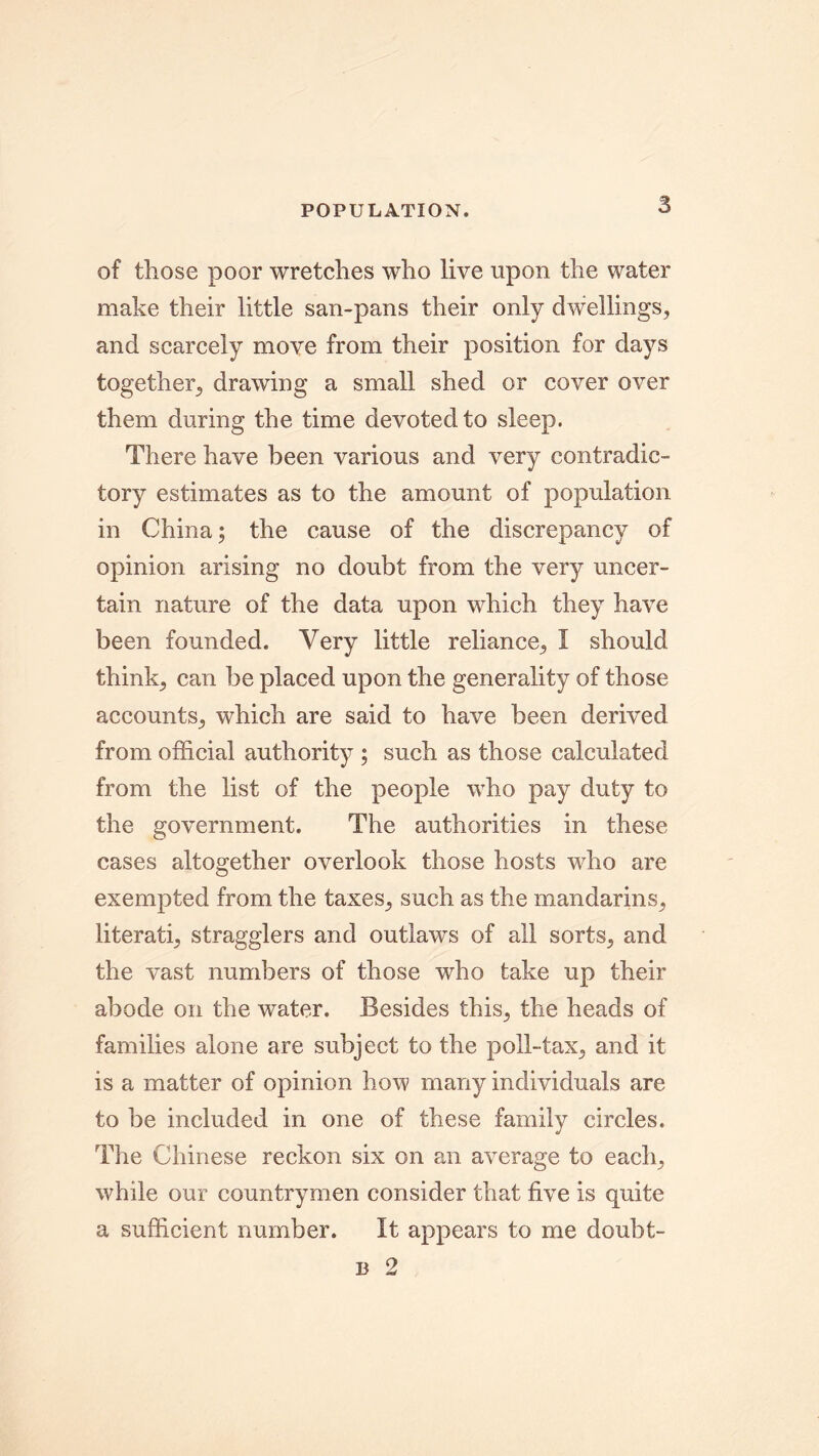 POPULATION. of those poor wretches who live upon the water make their little san-pans their only dwellings, and scarcely move from their position for days together, drawing a small shed or cover over them during the time devoted to sleep. There have been various and very contradie- tory estimates as to the amount of population in China; the cause of the discrepancy of opinion arising no doubt from the very uncer- tain nature of the data upon which they have been founded. Very little reliance, I should think, can be placed upon the generality of those accounts, which are said to have been derived from official authority ; such as those calculated from the list of the people who pay duty to the government. The authorities in these cases altogether overlook those hosts who are exempted from the taxes, such as the mandarins, literati, stragglers and outlaws of all sorts, and the vast numbers of those who take up their abode on the water. Besides this, the heads of families alone are subject to the poll-tax, and it is a matter of opinion how many individuals are to be included in one of these family circles. The Chinese reckon six on an average to each, while our countrymen consider that five is quite a sufficient number. It appears to me doubt-