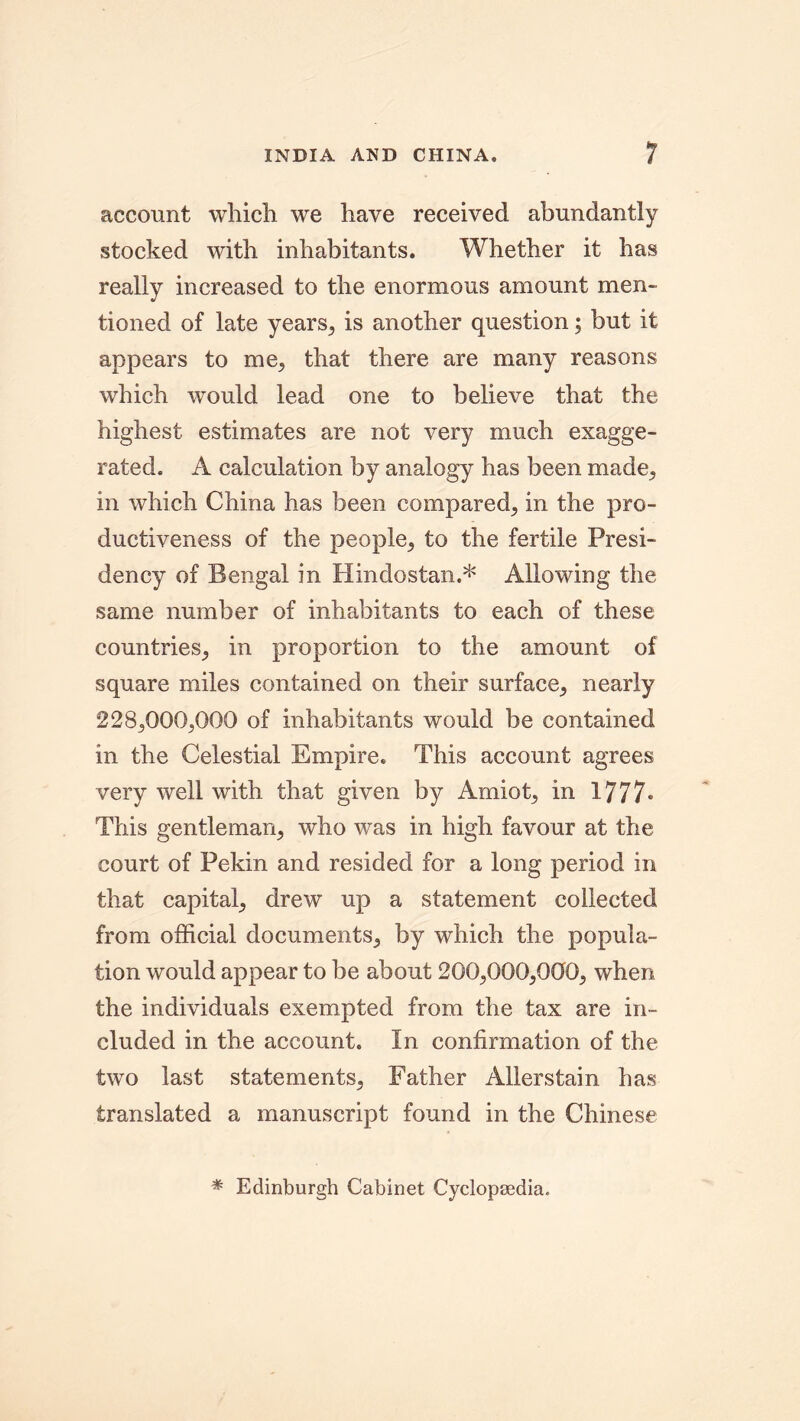 INDIA AND CHINA. account which we have received abundantly stocked with inhabitants. Whether it has really increased to the enormous amount men- tioned of late years, is another question; but it appears to me, that there are many reasons which would lead one to believe that the highest estimates are not very much exagge- rated. A calculation by analogy has been made,, in which China has been compared, in the pro- ductiveness of the people, to the fertile Presi- dency of Bengal in Hindostan.* Allowing the same number of inhabitants to each of these countries, in proportion to the amount of square miles contained on their surface, nearly 228,000,000 of inhabitants would be contained in the Celestial Empire. This account agrees very well with that given by Amiot, in 1777* This gentleman, who was in high favour at the court of Pekin and resided for a long period in that capital, drew up a statement collected from official documents, by which the popula- tion would appear to be about 200,000,000, when the individuals exempted from the tax are in- cluded in the account. In confirmation of the two last statements, Father Allerstain has translated a manuscript found in the Chinese * Edinburgh Cabinet Cyclopaedia.