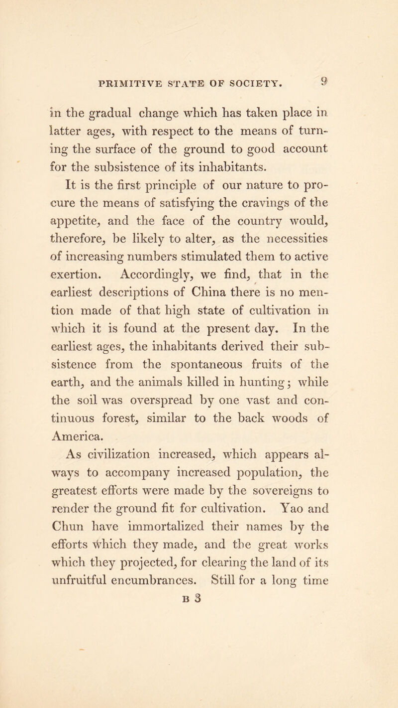 PRIMITIVE STATE OF SOCIETY. in the gradual change which has taken place in latter ages, with respect to the means of turn- ing the surface of the ground to good account for the subsistence of its inhabitants. It is the first principle of our nature to pro- cure the means of satisfying the cravings of the appetite, and the face of the country would, therefore, be likely to alter, as the necessities of increasing numbers stimulated them to active exertion. Accordingly, we find, that in the earliest descriptions of China there is no men- tion made of that high state of cultivation in which it is found at the present day. In the earliest ages, the inhabitants derived their sub- sistence from the spontaneous fruits of the earth, and the animals killed in hunting; while the soil was overspread by one vast and con- tinuous forest, similar to the back woods of America. As civilization increased, which appears al- ways to accompany increased population, the greatest efforts were made by the sovereigns to render the ground fit for cultivation. Yao and Chun have immortalized their names by the efforts which they made, and the great works which they projected, for clearing the land of its unfruitful encumbrances. Still for a long time b 3