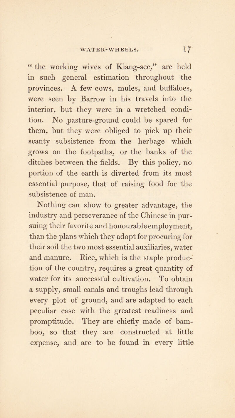 “ the working wives of Kiang-see,” are held in such general estimation throughout the provinces. A few cows, mules, and buffaloes, were seen by Barrow in his travels into the interior, but they were in a wretched condi- tion. No pasture-ground could be spared for them, but they were obliged to pick up their scanty subsistence from the herbage which grows on the footpaths, or the banks of the ditches between the fields. By this policy, no portion of the earth is diverted from its most essential purpose, that of raising food for the subsistence of man. Nothing can show to greater advantage, the industry and perseverance of the Chinese in pur- suing their favorite and honourable employment, than the plans which they adopt for procuring for their soil the two most essential auxiliaries, water and manure. Rice, which is the staple produc- tion of the country, requires a great quantity of water for its successful cultivation. To obtain a supply., small canals and troughs lead through every plot of ground, and are adapted to each peculiar case with the greatest readiness and promptitude. They are chiefly made of bam- boo, so that they are constructed at little expense, and are to be found in every little