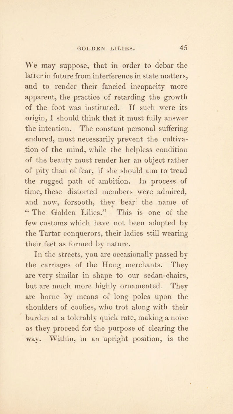 We may suppose, that in order to debar the latter in future from interference in state matters, and to render their fancied incapacity more apparent, the practice of retarding the growth of the foot was instituted. If such were its origin, I should think that it must fully answer the intention. The constant personal suffering endured, must necessarily prevent the cultiva- tion of the mind, while the helpless condition of the beauty must render her an object rather of pity than of fear, if she should aim to tread the rugged path of ambition. In process of time, these distorted members were admired, and now, forsooth, they bear the name of Ci The Golden Lilies.-” This is one of the few customs which have not been adopted by the Tartar conquerors, their ladies still wearing their feet as formed by nature. In the streets, you are occasionally passed by the carriages of the Hong merchants. They are very similar in shape to our sedan-chairs, but are much more highly ornamented. They are borne by means of long poles upon the shoulders of coolies, who trot along with their burden at a tolerably quick rate, making a noise as they proceed for the purpose of clearing the way. Within, in an upright position, is the