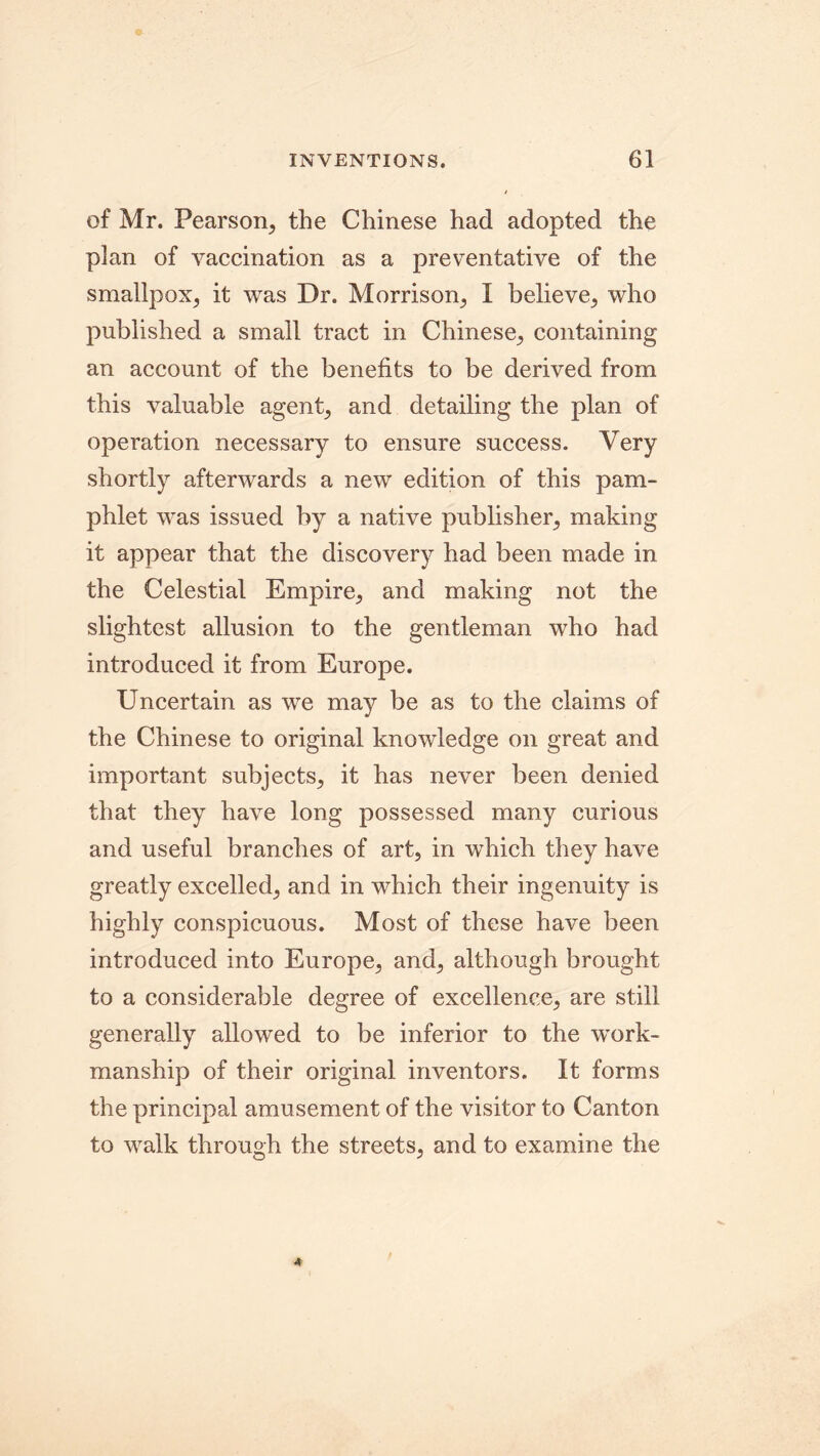 of Mr. Pearson, the Chinese had adopted the plan of vaccination as a preventative of the smallpox, it was Dr. Morrison, I believe, who published a small tract in Chinese, containing an account of the benefits to be derived from this valuable agent, and detailing the plan of operation necessary to ensure success. Very shortly afterwards a new edition of this pam- phlet was issued by a native publisher, making it appear that the discovery had been made in the Celestial Empire, and making not the slightest allusion to the gentleman who had introduced it from Europe. Uncertain as we may be as to the claims of the Chinese to original knowledge on great and important subjects, it has never been denied that they have long possessed many curious and useful branches of art, in which they have greatly excelled, and in which their ingenuity is highly conspicuous. Most of these have been introduced into Europe, and, although brought to a considerable degree of excellence, are still generally allowed to be inferior to the work- manship of their original inventors. It forms the principal amusement of the visitor to Canton to walk through the streets, and to examine the