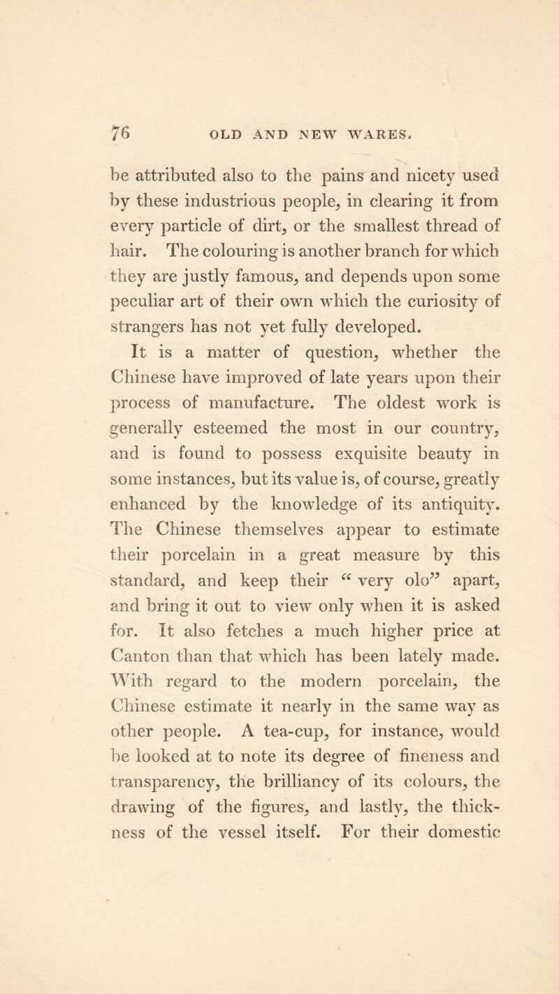 he attributed also to the pains and nicety used by these industrious people, in clearing it from every particle of dirt, or the smallest thread of hair. The colouring is another branch for which they are justly famous, and depends upon some peculiar art of their own which the curiosity of strangers has not yet fully developed. It is a matter of question, whether the Chinese have improved of late years upon their process of manufacture. The oldest work is generally esteemed the most in our country, and is found to possess exquisite beauty in some instances, but its value is, of course, greatly enhanced by the knowledge of its antiquity. The Chinese themselves appear to estimate their porcelain in a great measure by this standard, and keep their “ very olo” apart, and bring it out to view only when it is asked for. It also fetches a much higher price at Canton than that which has been lately made. With regard to the modern porcelain, the Chinese estimate it nearly in the same way as other people. A tea-cup, for instance, would be looked at to note its degree of fineness and transparency, the brilliancy of its colours, the drawing of the figures, and lastly, the thick- ness of the vessel itself. For their domestic