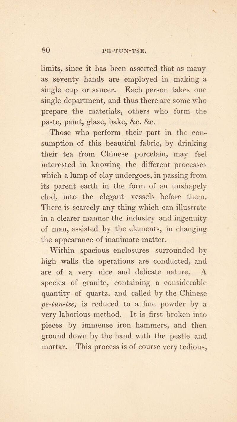 limits, since it has been asserted that as many as seventy hands are employed in making a single cup or saucer. Each person takes one single department, and thus there are some who prepare the materials., others who form the paste^ paint, glaze, bake., &c. &c. Those who perform their part in the con- sumption of this beautiful fabric, by drinking their tea from Chinese porcelain, may feel interested in knowing the different processes which a lump of clay undergoes, in passing from its parent earth in the form of an unshapely clod, into the elegant vessels before them. There is scarcely any thing which can illustrate in a clearer manner the industry and ingenuity of man, assisted by the elements, in changing the appearance of inanimate matter. Within spacious enclosures surrounded by high walls the operations are conducted, and are of a very nice and delicate nature. A species of granite, containing a considerable quantity of quartz, and called by the Chinese pe-tun-tse, is reduced to a fine powder by a very laborious method. It is first broken into pieces by immense iron hammers, and then ground down by the hand with the pestle and mortar. This process is of course very tedious.