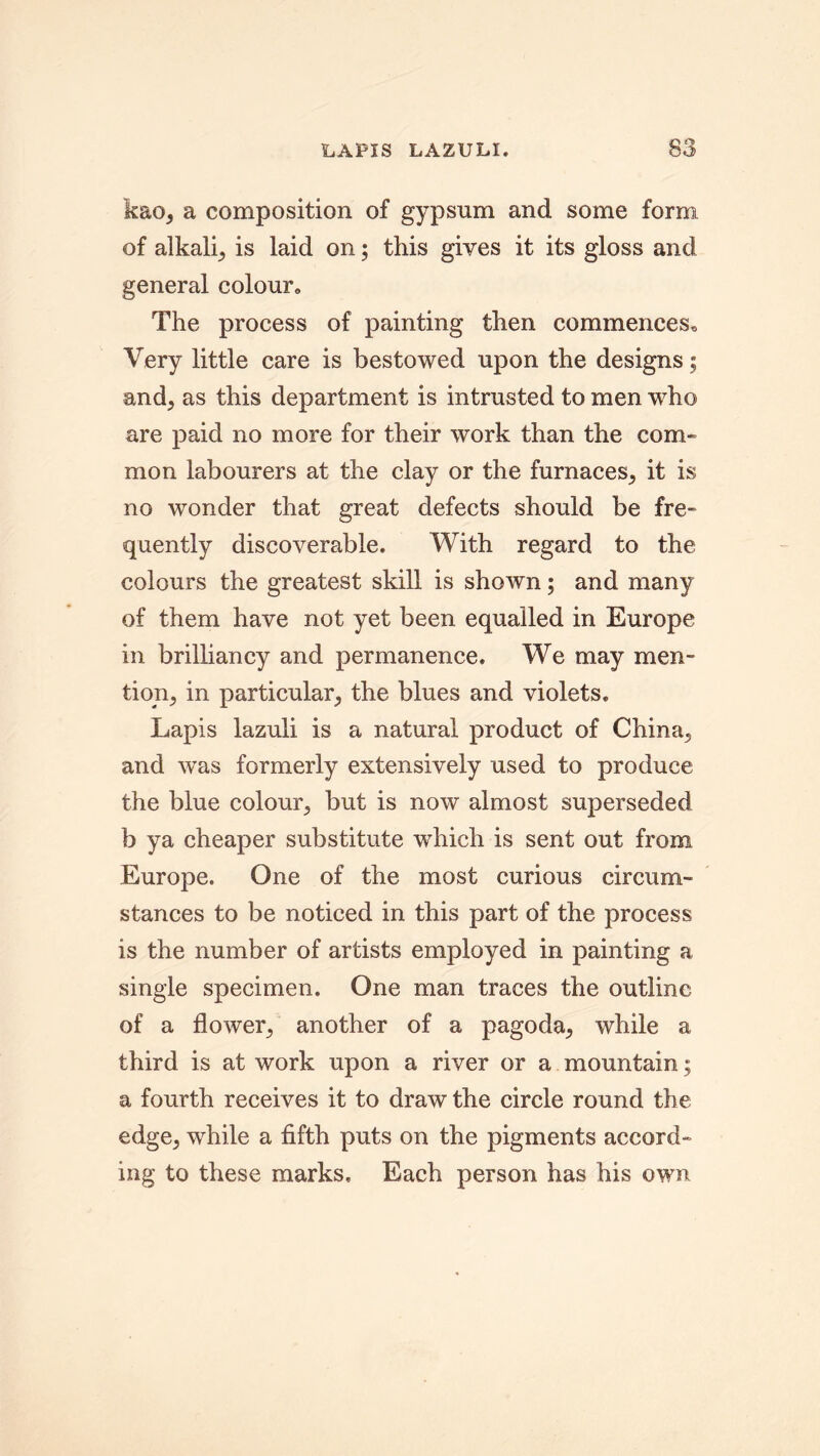 kao, a composition of gypsum and some form of alkali^ is laid on; this gives it its gloss and general colour. The process of painting then commences. Very little care is bestowed upon the designs; and; as this department is intrusted to men who are paid no more for their work than the com- mon labourers at the clay or the furnaces; it is no wonder that great defects should be fre- quently discoverable. With regard to the colours the greatest skill is shown; and many of them have not yet been equalled in Europe in brilliancy and permanence. We may men- tion; in particular; the blues and violets. Lapis lazuli is a natural product of China, and was formerly extensively used to produce the blue colour, but is now almost superseded b ya cheaper substitute which is sent out from Europe. One of the most curious circum- stances to be noticed in this part of the process is the number of artists employed in painting a single specimen. One man traces the outline of a flower; another of a pagoda, while a third is at work upon a river or a mountain; a fourth receives it to draw the circle round the edge, while a fifth puts on the pigments accord- ing to these marks. Each person has his own