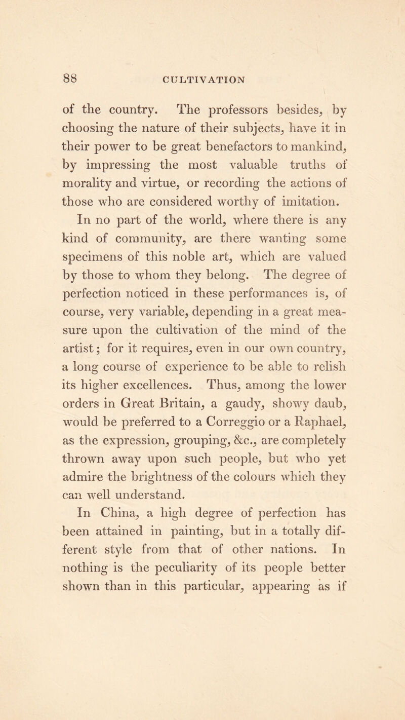 of the country. The professors besides, by choosing the nature of their subjects, have it in their power to be great benefactors to mankind, by impressing the most valuable truths of morality and virtue, or recording the actions of those who are considered worthy of imitation. In no part of the world, where there is any kind of community, are there wanting some specimens of this noble art, which are valued by those to whom they belong. The degree of perfection noticed in these performances is, of course, very variable, depending in a great mea- sure upon the cultivation of the mind of the artist; for it requires, even in our own country, a long course of experience to be able to relish its higher excellences. Thus, among the lower orders in Great Britain, a gaudy, showy daub, would be preferred to a Correggio or a Raphael, as the expression, grouping, &c., are completely thrown away upon such people, but who yet admire the brightness of the colours which they can well understand. In China, a high degree of perfection has been attained in painting, but in a totally dif- ferent style from that of other nations. In nothing is the peculiarity of its people better shown than in this particular, appearing as if