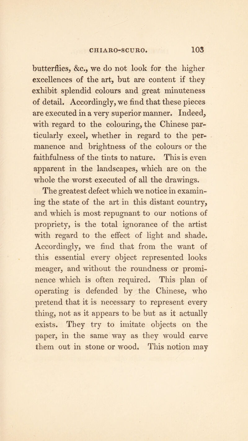 butterflies, &c., we do not look for the higher excellences of the art, but are content if they exhibit splendid colours and great minuteness of detail. Accordingly, we find that these pieces are executed in a very superior manner. Indeed, with regard to the colouring, the Chinese par- ticularly excel, whether in regard to the per- manence and brightness of the colours or the faithfulness of the tints to nature. This is even apparent in the landscapes, which are on the whole the worst executed of all the drawings. The greatest defect which we notice in examin- ing the state of the art in this distant country, and which is most repugnant to our notions of propriety, is the total ignorance of the artist with regard to the effect of light and shade. Accordingly, we find that from the want of this essential every object represented looks meager, and without the roundness or promi- nence which is often required. This plan of operating is defended by the Chinese, who pretend that it is necessary to represent every thing, not as it appears to be but as it actually exists. They try to imitate objects on the paper, in the same way as they would carve them out in stone or wood. This notion may