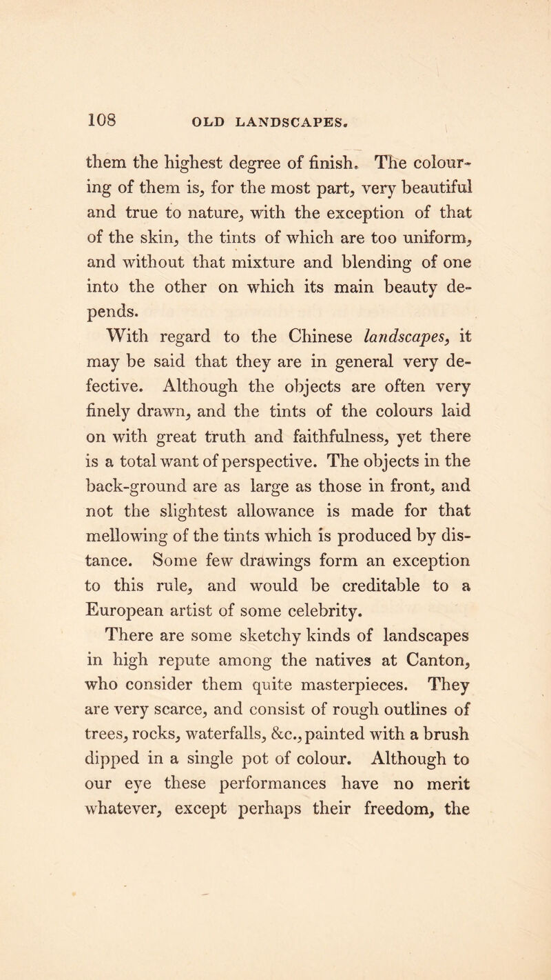 them the highest degree of finish. The colour- ing of them is, for the most part, very beautiful and true to nature, with the exception of that of the skin, the tints of which are too uniform,, and without that mixture and blending of one into the other on which its main beauty de- pends. With regard to the Chinese landscapes, it may be said that they are in general very de- fective. Although the objects are often very finely drawn, and the tints of the colours laid on with great truth and faithfulness, yet there is a total want of perspective. The objects in the back-ground are as large as those in front, and not the slightest allowance is made for that mellowing of the tints which is produced by dis- tance. Some few drawings form an exception to this rule, and would be creditable to a European artist of some celebrity. There are some sketchy kinds of landscapes in high repute among the natives at Canton, who consider them quite masterpieces. They are very scarce, and consist of rough outlines of trees, rocks, waterfalls, &c., painted with a brush dipped in a single pot of colour. Although to our eye these performances have no merit whatever, except perhaps their freedom, the