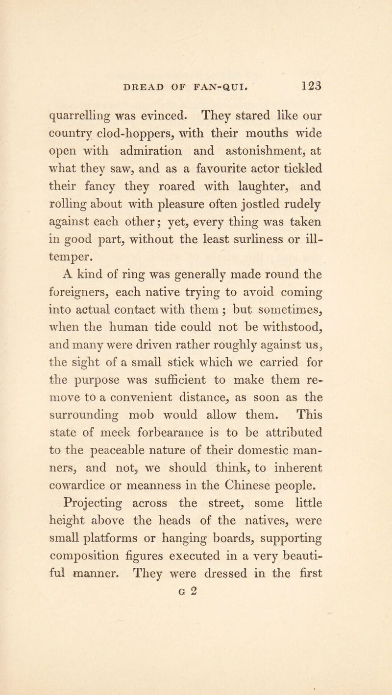 quarrelling was evinced. They stared like our country clod-hoppers, with their mouths wide open with admiration and astonishment, at what they saw,, and as a favourite actor tickled their fancy they roared with laughter, and rolling about with pleasure often jostled rudely against each other; yet, every thing was taken in good part, without the least surliness or ill- temper. A kind of ring was generally made round the foreigners, each native trying to avoid coming into actual contact with them ; but sometimes, when the human tide could not be withstood, and many were driven rather roughly against us, the sight of a small stick which we carried for the purpose was sufficient to make them re- move to a convenient distance, as soon as the surrounding mob would allow them. This state of meek forbearance is to be attributed to the peaceable nature of their domestic man- ners, and not, we should think, to inherent cowardice or meanness in the Chinese people. Projecting across the street, some little height above the heads of the natives, were small platforms or hanging boards, supporting composition figures executed in a very beauti- ful manner. They were dressed in the first g 2