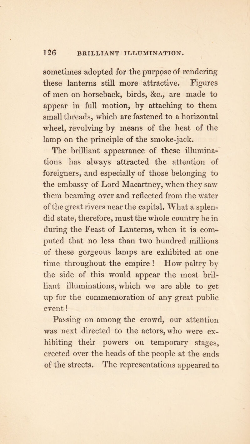 sometimes adopted for the purpose of rendering these lanterns still more attractive. Figures of men on horseback, birds, &c., are made to appear in full motion, by attaching to them small threads, which are fastened to a horizontal wheel, revolving by means of the heat of the lamp on the principle of the smoke-jack. The brilliant appearance of these illumina- tions has always attracted the attention of foreigners, and especially of those belonging to the embassy of Lord Macartney, when they saw them beaming over and reflected from the water of the great rivers near the capital. What a splen- did state, therefore, must the whole country be in during the Feast of Lanterns, when it is com- puted that no less than two hundred millions of these gorgeous lamps are exhibited at one time throughout the empire ! How paltry bv the side of this would appear the most bril- liant illuminations, which we are able to get up for the commemoration of any great public event! Passing on among the crowd, our attention was next directed to the actors, who were ex- hibiting their powers on temporary stages, erected over the heads of the people at the ends of the streets. The representations appeared to