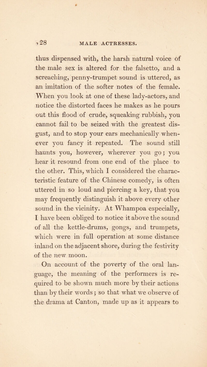 •,28 MALE ACTRESSES. thus dispensed with, the harsh natural voice of the male sex is altered for the falsetto, and a screaching, penny-trumpet sound is uttered, as an imitation of the softer notes of the female. When you look at one of these lady-actors, and notice the distorted faces he makes as he pours out this flood of crude, squeaking rubbishy you cannot fail to be seized with the greatest dis- gust., and to stop your ears mechanically when- ever you fancy it repeated. The sound still haunts you, however, wherever you go; you hear it resound from one end of the place to the other. This, which I considered the charac- teristic feature of the Chinese comedy, is often uttered in so loud and piercing a key, that you may frequently distinguish it above every other sound in the vicinity. At Whampoa especially, I have been obliged to notice it above the sound of all the kettle-drums, gongs, and trumpets, which were in full operation at some distance inland on the adjacent shore, during the festivity of the new moon. On account of the poverty of the oral lan- guage, the meaning of the performers is re- quired to be shown much more by their actions than by their words; so that what we observe of the drama at Canton, made up as it appears to