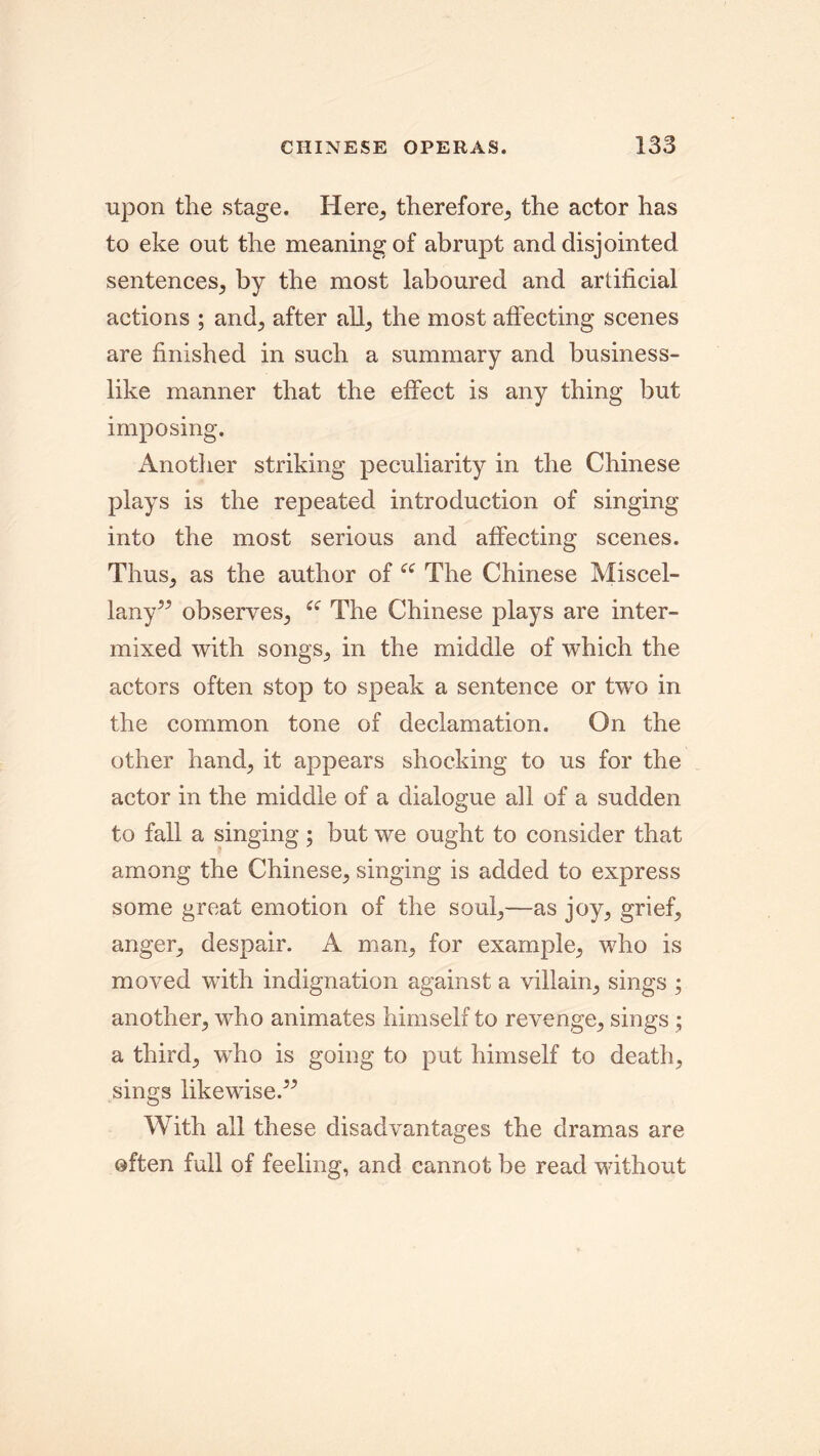 upon the stage. Here, therefore, the actor has to eke out the meaning of abrupt and disjointed sentences, by the most laboured and artificial actions ; and, after all, the most affecting scenes are finished in such a summary and business- like manner that the effect is any thing but imposing. Another striking peculiarity in the Chinese plays is the repeated introduction of singing into the most serious and affecting scenes. Thus, as the author of “ The Chinese Miscel- lany” observes, “ The Chinese plays are inter- mixed with songs, in the middle of which the actors often stop to speak a sentence or twro in the common tone of declamation. On the other hand, it appears shocking to us for the actor in the middle of a dialogue all of a sudden to fall a singing; but we ought to consider that among the Chinese, singing is added to express some great emotion of the soul,—as joy, grief, anger, despair. A man, for example, who is moved with indignation against a villain, sings ; another, who animates himself to revenge, sings; a third, who is going to put himself to death, sings likewise.” With all these disadvantages the dramas are often full of feeling, and cannot be read without