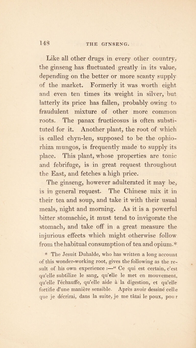 THE GINSENG, Like all other drugs in every other country* the ginseng has fluctuated greatly in its value* depending on the better or more scanty supply of the market. Formerly it was worth eight and even ten times its weight in silver* but latterly its price has fallen* probably owing to fraudulent mixture of other more common roots. The panax fructicosus is often substL tuted for it. Another plant* the root of which is called chyn-len* supposed to be the ophio- rhiza mungos* is frequently made to supply its place. This plant* whose properties are tonic and febrifuge* is in great request throughout the East* and fetches a high price. The ginseng* however adulterated it may be* is in general request. The Chinese mix it in their tea and soup* and take it with their usual meals* night and morning. As it is a powerful bitter stomachic* it must tend to invigorate the stomach* and take off in a great measure the injurious effects which might otherwise follow from thehabitual consumption of tea and opium.* * The Jesuit Duhalde, who has written a long account of this wonder-working root, gives the following as the re- sult of his own experience :—“ Ce qui est certain, c’est qu’elle subtilize le sang, qu’elle le met en mouvement, qu’elle 1’echauffe, qu’elle aide a la digestion, et qu’elle fortifie d’une maniere sensible. Aprbs avoir dessine celle que je decrirai, dans la suite, je me tatai le poux, pou r