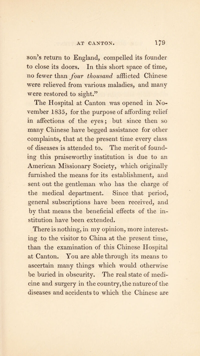 son’s return to England, compelled its founder to close its doors. In this short space of time, no fewer than four thousand afflicted Chinese were relieved from various maladies, and many were restored to sight.” The Hospital at Canton was opened in No- vember 1835, for the purpose of affording relief in affections of the eyes; but since then so many Chinese have begged assistance for other complaints, that at the present time every class of diseases is attended to. The merit of found- ing this praiseworthy institution is due to an American Missionary Society, which originally furnished the means for its establishment, and sent out the gentleman who has the charge of the medical department. Since that period, general subscriptions have been received, and by that means the beneficial effects of the in- stitution have been extended. There is nothing, in my opinion, more interest- ing to the visitor to China at the present time, than the examination of this Chinese Hospital at Canton. You are able through its means to ascertain many things which would otherwise be buried in obscurity. The real state of medi- cine and surgery in the country, the nature of the diseases and accidents to which the Chinese are