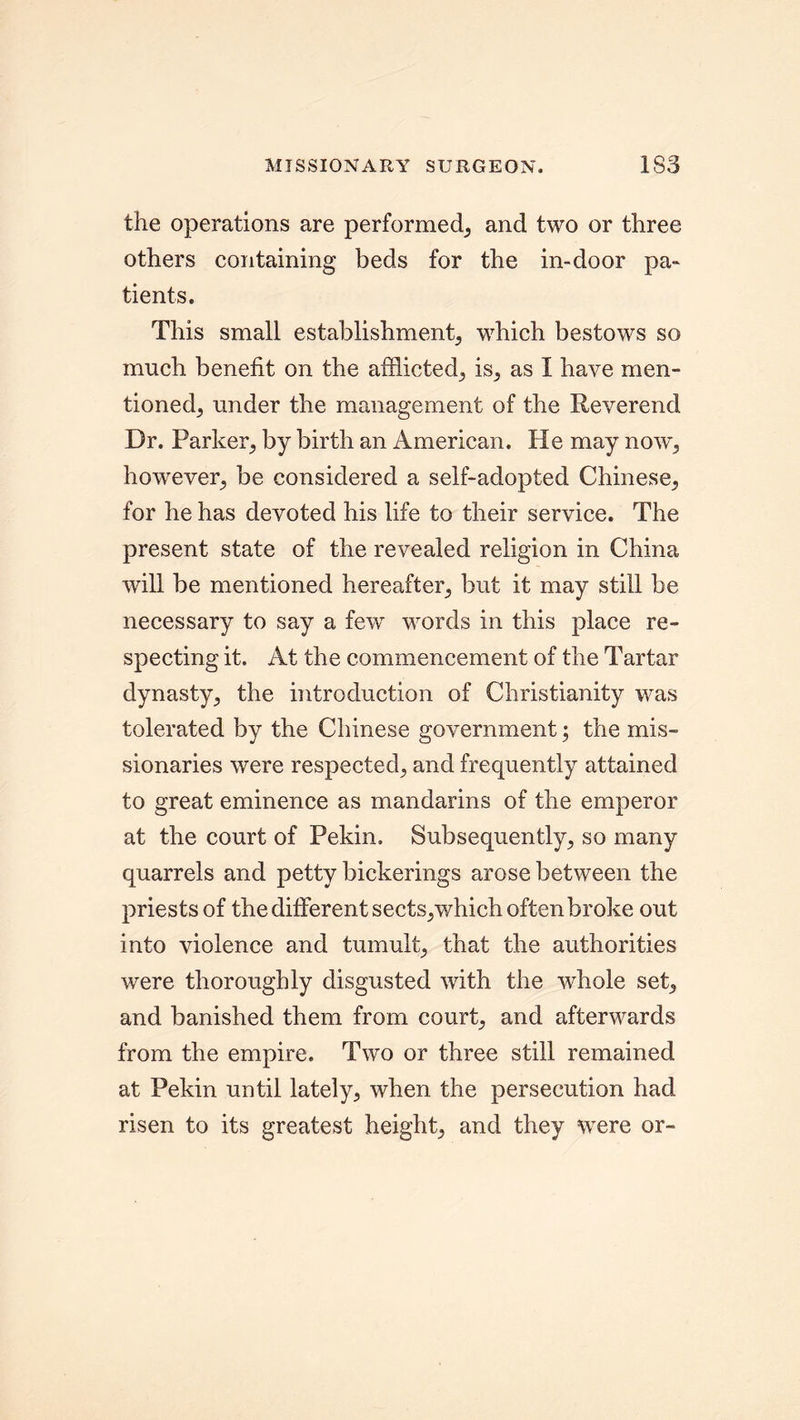 MISSIONARY SURGEON. 1S3 the operations are performed, and two or three others containing beds for the in-door pa- tients. This small establishment, which bestows so much benefit on the afflicted., is, as I have men- tioned, under the management of the Reverend Dr. Parker, by birth an American. He may now, however, be considered a self-adopted Chinese, for he has devoted his life to their service. The present state of the revealed religion in China will be mentioned hereafter, but it may still be necessary to say a few words in this place re- specting it. At the commencement of the Tartar dynasty, the introduction of Christianity was tolerated by the Chinese government; the mis- sionaries were respected, and frequently attained to great eminence as mandarins of the emperor at the court of Pekin. Subsequently, so many quarrels and petty bickerings arose between the priests of the different sects,which often broke out into violence and tumult, that the authorities were thoroughly disgusted with the whole set, and banished them from court, and afterwards from the empire. Two or three still remained at Pekin until lately, when the persecution had risen to its greatest height, and they were or-