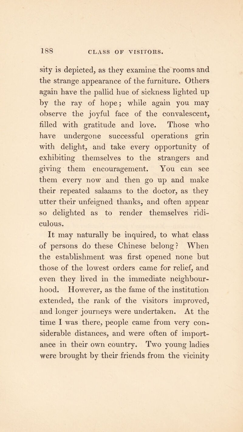 sity is depicted^ as they examine the rooms and the strange appearance of the furniture. Others again have the pallid hue of sickness lighted up by the ray of hope; while again you may observe the joyful face of the convalescent; filled with gratitude and love. Those who have undergone successful operations grin with delight; and take every opportunity of exhibiting themselves to the strangers and giving them encouragement. You can see them every now and then go up and make their repeated salaams to the doctor; as they utter their unfeigned thanks; and often appear so delighted as to render themselves ridi- culous. It may naturally be inquired; to what class of persons do these Chinese belong? When the establishment was first opened none but those of the lowest orders came for relief; and even they lived in the immediate neighbour- hood. However; as the fame of the institution extended; the rank of the visitors improved; and longer journeys were undertaken. At the time I was there; people came from very con- siderable distances; and were often of import- ance in their own country. Two young ladies were brought by their friends from the vicinity
