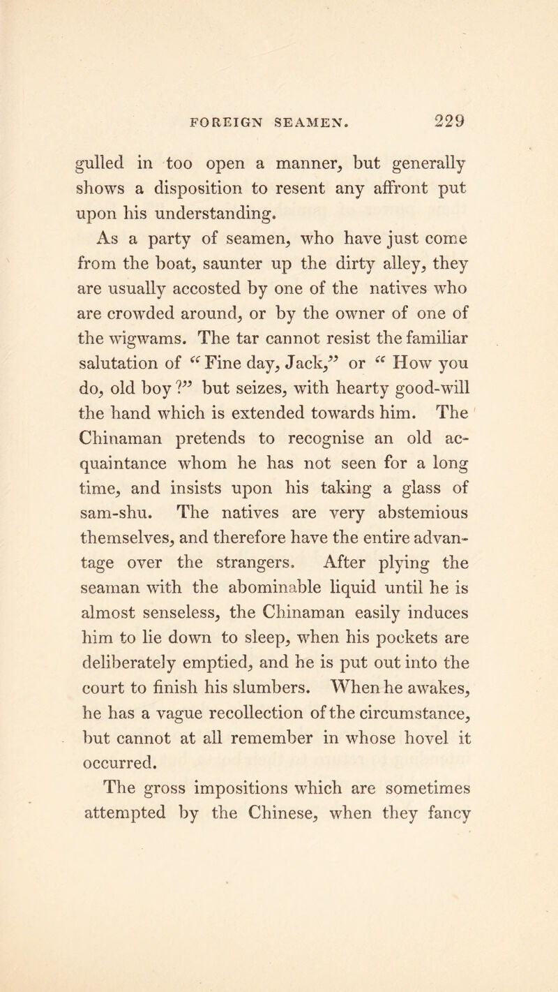 gulled in too open a manner, but generally shows a disposition to resent any affront put upon his understanding. As a party of seamen, who have just come from the boat, saunter up the dirty alley, they are usually accosted by one of the natives who are crowded around, or by the owner of one of the wigwams. The tar cannot resist the familiar salutation of “Fine day, Jack/* or “ How you do, old boy ?” but seizes, with hearty good-will the hand which is extended towards him. The Chinaman pretends to recognise an old ac- quaintance whom he has not seen for a long time, and insists upon his taking a glass of sam-shu. The natives are very abstemious themselves, and therefore have the entire advan- tage over the strangers. After plying the seaman with the abominable liquid until he is almost senseless, the Chinaman easily induces him to lie down to sleep, -when his pockets are deliberately emptied, and he is put out into the court to finish his slumbers. When he awakes, he has a vague recollection of the circumstance, but cannot at all remember in whose hovel it occurred. The gross impositions which are sometimes attempted by the Chinese, when they fancy