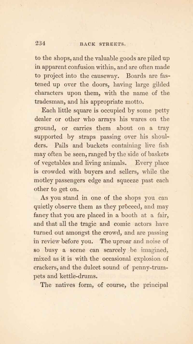 to the shops, and the valuable goods are piled up in apparent confusion within, and are often made to project into the causeway. Boards are fas- tened up over the doors, having large gilded characters upon them, with the name of the tradesman, and his appropriate motto. Each little square is occupied by some petty dealer or other who arrays his wares on the ground, or carries them about on a tray supported by straps passing over his shoul- ders. Pails and buckets containing live fish may often be seen, ranged by the side of baskets of vegetables and living animals. Every place is crowded with buyers and sellers, while the motley passengers edge and squeeze past each other to get on. As you stand in one of the shops you can quietly observe them as they proceed, and may fancy that you are placed in a booth at a fair, and that all the tragic and comic actors have turned out amongst the crowd, and are passing in review before you. The uproar and noise of so busy a scene can scarcely be imagined, mixed as it is with the occasional explosion of crackers, and the dulcet sound of penny-trum- pets and kettle-drums. The natives form, of course, the principal