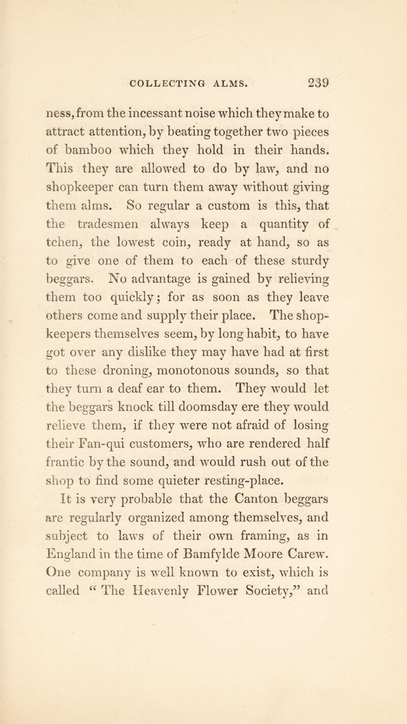 ness, from the incessant noise which they make to attract attention, by beating together two pieces of bamboo which they hold in their hands. This they are allowed to do by law, and no shopkeeper can turn them away without giving them alms. So regular a custom is this, that the tradesmen always keep a quantity of tchen, the lowest coin, ready at hand, so as to give one of them to each of these sturdy beggars. No advantage is gained by relieving them too quickly; for as soon as they leave others come and supply their place. The shop- keepers themselves seem, by long habit, to have got over any dislike they may have had at first to these droning, monotonous sounds, so that they turn a deaf ear to them. They would let the beggars knock till doomsday ere they would relieve them, if they were not afraid of losing their Fan-qui customers, who are rendered half frantic by the sound, and would rush out of the shop to find some quieter resting-place. It is very probable that the Canton beggars are regularly organized among themselves, and subject to laws of their own framing, as in England in the time of Bamfylde Moore Carew. One company is well known to exist, which is called “ The Heavenly Flower Society/5 and