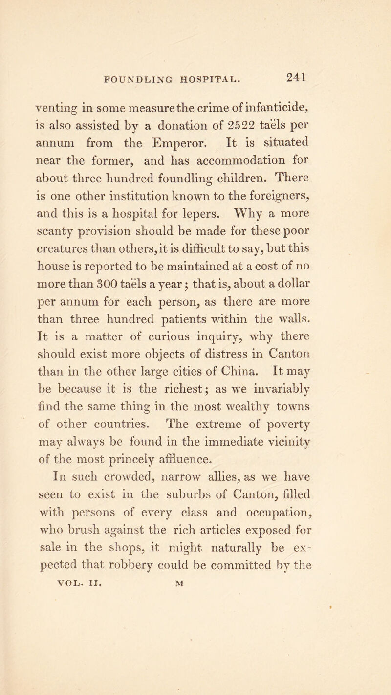 venting in some measure the crime of infanticide, is also assisted by a donation of 2522 taels per annum from the Emperor. It is situated near the former, and has accommodation for about three hundred foundling children. There is one other institution known to the foreigners, and this is a hospital for lepers. Why a more scanty provision should be made for these poor creatures than others, it is difficult to say, but this house is reported to be maintained at a cost of no more than 300 taels a year; that is, about a dollar per annum for each person, as there are more than three hundred patients within the walls. It is a matter of curious inquiry, why there should exist more objects of distress in Canton than in the other large cities of China. It may be because it is the richest; as we invariablv find the same thing in the most wealthy towns of other countries. The extreme of poverty may always be found in the immediate vicinity of the most princely affluence. In such crowded, narrow allies, as we have seen to exist in the suburbs of Canton, filled with persons of every class and occupation, who brush against the rich articles exposed for sale in the shops, it might naturally be ex- pected that robbery could be committed by the VOL. II. M