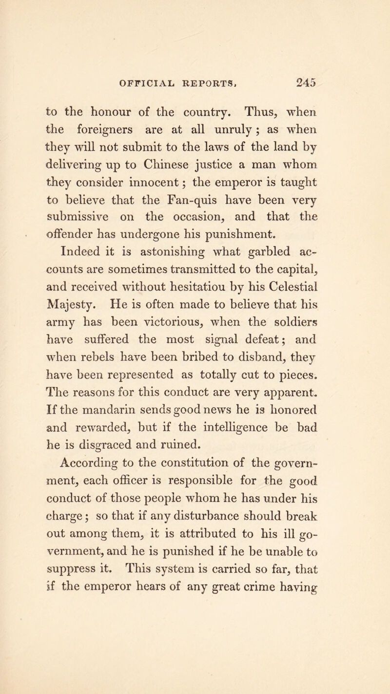 to the honour of the country. Thus, when the foreigners are at all unruly; as when they will not submit to the law's of the land by delivering up to Chinese justice a man whom they consider innocent; the emperor is taught to believe that the Fan-quis have been very submissive on the occasion, and that the offender has undergone his punishment. Indeed it is astonishing what garbled ac- counts are sometimes transmitted to the capital, and received without hesitatiou by his Celestial Majesty. He is often made to believe that his army has been victorious, when the soldiers have suffered the most signal defeat; and vffien rebels have been bribed to disband, they have been represented as totally cut to pieces. The reasons for this conduct are very apparent. If the mandarin sends good news he is honored and rewarded, but if the intelligence be bad he is disgraced and ruined. According to the constitution of the govern- ment, each officer is responsible for the good conduct of those people whom he has under his charge; so that if any disturbance should break out among them, it is attributed to his ill go- vernment, and he is punished if he be unable to suppress it. This system is carried so far, that if the emperor hears of any great crime having