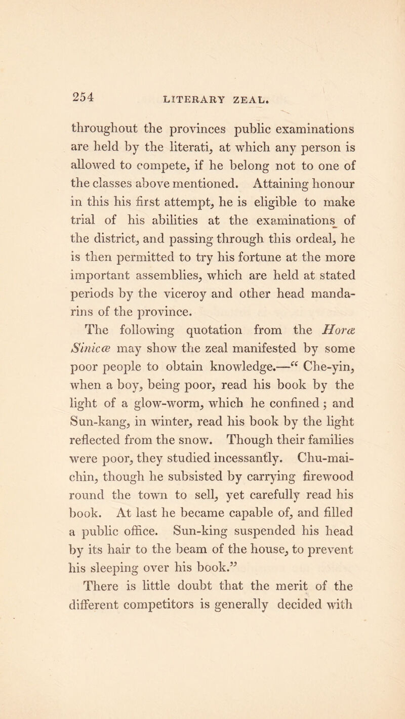 LITERARY ZEAL* throughout the provinces public examinations are held by the literati, at which any person is allowed to compete, if he belong not to one of the classes above mentioned. Attaining honour in this his first attempt, he is eligible to make trial of his abilities at the examinations^ of the district, and passing through this ordeal, he is then permitted to try his fortune at the more important assemblies, which are held at stated periods by the viceroy and other head manda- rins of the province. The following quotation from the Horen Sinicce may show the zeal manifested by some poor people to obtain knowledge.-—Che-yin, when a boy, being poor, read his book by the light of a glow-worm, which he confined; and Sun-kang, in winter, read his book by the light reflected from the snow. Though their families were poor, they studied incessantly. Chu-mai- chin, though he subsisted by carrying firewood round the town to sell, yet carefully read his book. At last he became capable of, and filled a public office. Sun-king suspended his head by its hair to the beam of the house, to prevent his sleeping over his book.” There is little doubt that the merit of the different competitors is generally decided with