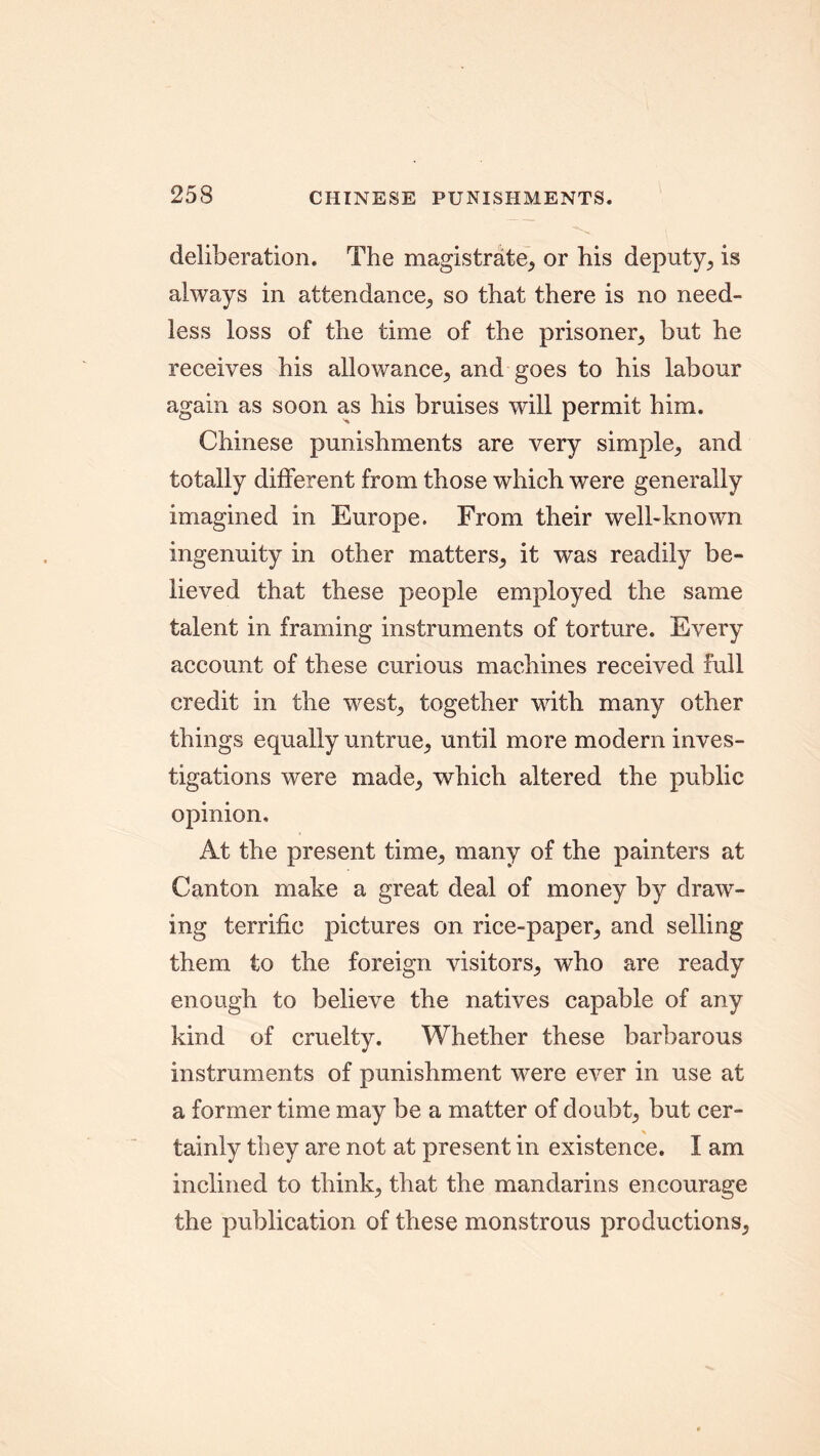 deliberation. The magistrate, or his deputy, is always in attendance, so that there is no need- less loss of the time of the prisoner, but he receives his allowance, and goes to his labour again as soon as his bruises will permit him. Chinese punishments are very simple, and totally different from those which were generally imagined in Europe. From their well-known ingenuity in other matters, it was readily be- lieved that these people employed the same talent in framing instruments of torture. Every account of these curious machines received full credit in the west, together with many other things equally untrue, until more modern inves- tigations were made, which altered the public opinion. At the present time, many of the painters at Canton make a great deal of money by draw- ing terrific pictures on rice-paper, and selling them to the foreign visitors, who are ready enough to believe the natives capable of any kind of cruelty. Whether these barbarous instruments of punishment were ever in use at a former time may be a matter of doubt, but cer- tainly they are not at present in existence. I am inclined to think, that the mandarins encourage the publication of these monstrous productions,