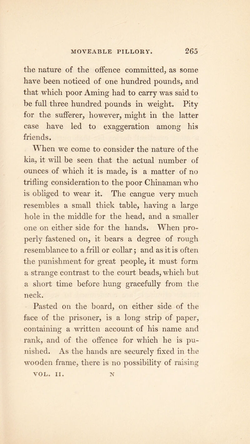 the nature of the offence committed, as some have been noticed of one hundred pounds, and that which poor Aming had to carry was said to be full three hundred pounds in weight. Pity for the sufferer, however, might in the latter case have led to exaggeration among his friends. When we come to consider the nature of the kia, it will be seen that the actual number of ounces of which it is made, is a matter of no trifling consideration to the poor Chinaman who is obliged to wear it. The cangue very much resembles a small thick table, having a large hole in the middle for the head, and a smaller one on either side for the hands. When pro- perly fastened on, it bears a degree of rough resemblance to a frill or collar; and as it is often the punishment for great people, it must form a strange contrast to the court beads, which but a short time before hung gracefully from the neck. Pasted on the board, on either side of the face of the prisoner, is a long strip of paper, containing a written account of his name and rank, and of the offence for which he is pu- nished. As the hands are securely fixed in the wooden frame, there is no possibility of raising VOL. II. N