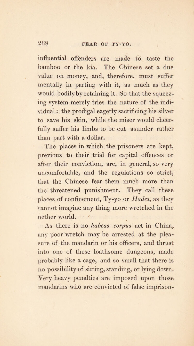 influential offenders are made to taste the bamboo or the kia. The Chinese set a due value on money, and, therefore, must suffer mentally in parting with it, as much as they would bodily by retaining it. So that the squeez- ing system merely tries the nature of the indi- vidual : the prodigal eagerly sacrificing his silver to save his skin, while the miser would cheer- fully suffer his limbs to be cut asunder rather than part with a dollar. The places in which the prisoners are kept, previous to their trial for capital offences or after their conviction, are, in general, so very uncomfortable, and the regulations so strict, that the Chinese fear them much more than the threatened punishment. They call these places of confinement, Ty-yo or Hades, as they cannot imagine any thing more wretched in the nether world. ' As there is no habeas corpus act in China, any poor wretch may be arrested at the plea- sure of the mandarin or his officers, and thrust into one of these loathsome dungeons, made probably like a cage, and so small that there is no possibility of sitting, standing, or lying down. Very heavy penalties are imposed upon those mandarins who are convicted of false imprison-