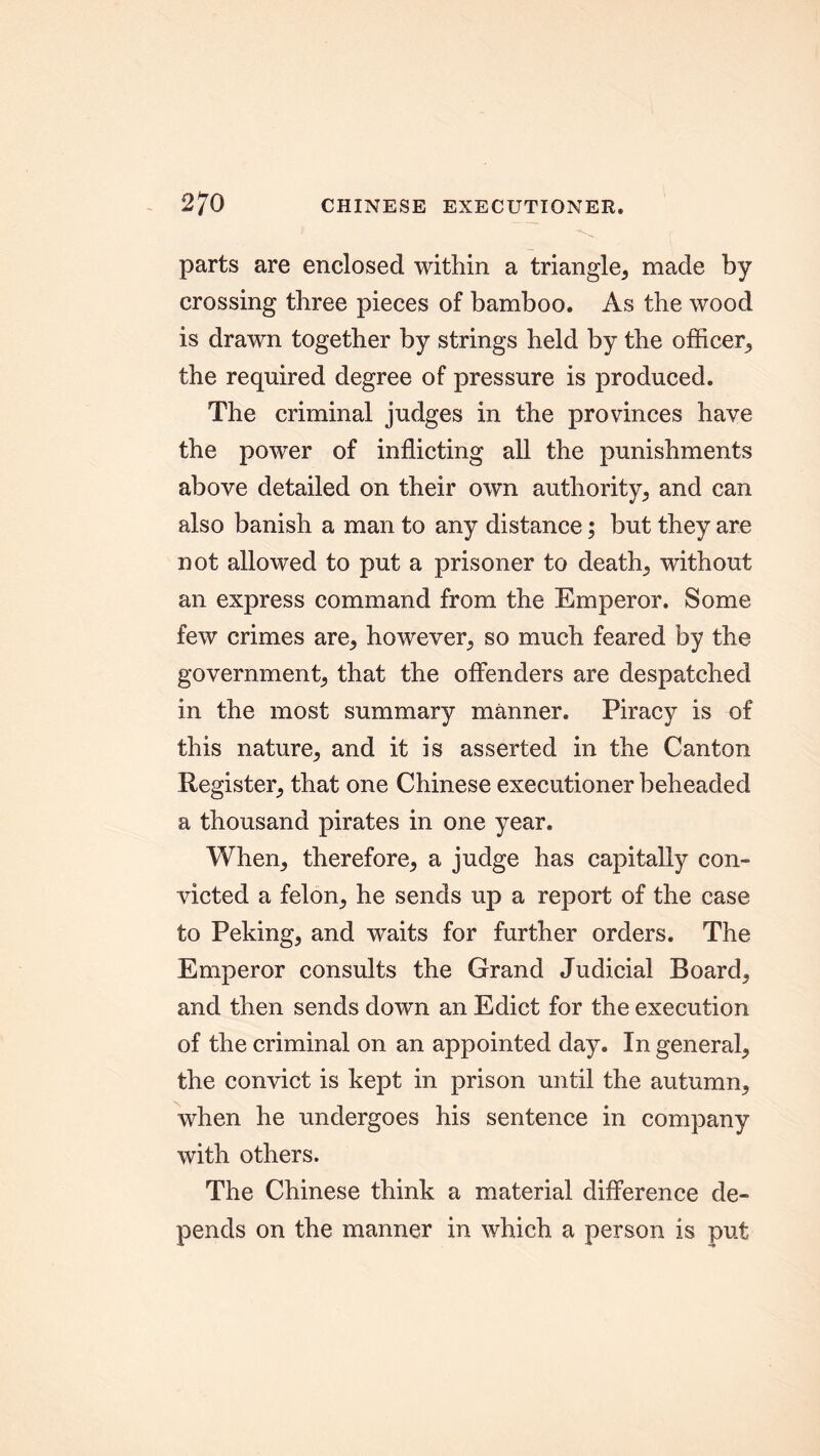 parts are enclosed within a triangle; made by crossing three pieces of bamboo. As the wood is drawn together by strings held by the officer^ the required degree of pressure is produced. The criminal judges in the provinces have the power of inflicting all the punishments above detailed on their own authority; and can also banish a man to any distance; but they are not allowed to put a prisoner to deaths without an express command from the Emperor. Some few crimes are* however, so much feared by the government^ that the offenders are despatched in the most summary manner. Piracy is of this nature; and it is asserted in the Canton Register; that one Chinese executioner beheaded a thousand pirates in one year. When; therefore; a judge has capitally con- victed a felon; he sends up a report of the case to Peking; and waits for further orders. The Emperor consults the Grand Judicial Board; and then sends down an Edict for the execution of the criminal on an appointed day. In general; the convict is kept in prison until the autumn; when he undergoes his sentence in company with others. The Chinese think a material difference de- pends on the manner in which a person is put